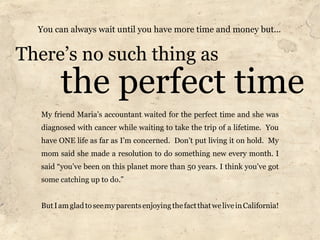 You can always wait until you have more time and money but...


There’s no such thing as
         the perfect time
   My friend Maria’s accountant waited for the perfect time and she was
   diagnosed with cancer while waiting to take the trip of a lifetime. You
   have ONE life as far as I’m concerned. Don’t put living it on hold. My
   mom said she made a resolution to do something new every month. I
   said “you’ve been on this planet more than 50 years. I think you’ve got
   some catching up to do.”


   But I am glad to see my parents enjoying the fact that we live in California!
 