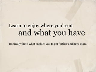 Learn to enjoy where you’re at
       and what you have
Ironically that’s what enables you to get further and have more.
 