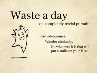 Waste a day
     on completely trivial pursuits


     Play video games.
        Wander aimlessly.
            Do whatever it is that will
            put a smile on your face.
 