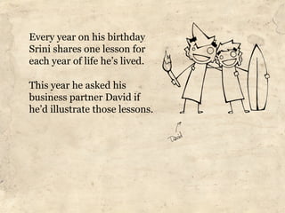 Every year on his birthday
Srini shares one lesson for
each year of life he’s lived.

This year he asked his
business partner David if
he’d illustrate those lessons.
 