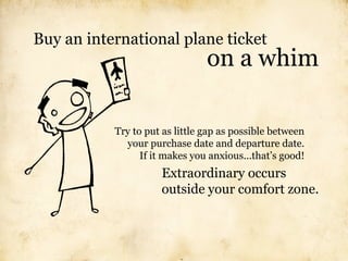 Buy an international plane ticket
                                on a whim

           Try to put as little gap as possible between
             your purchase date and departure date.
                 If it makes you anxious...that’s good!
                     Extraordinary occurs
                     outside your comfort zone.
 