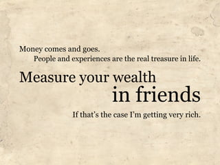 Money comes and goes.
   People and experiences are the real treasure in life.

Measure your wealth
                            in friends
                If that’s the case I’m getting very rich.
 
