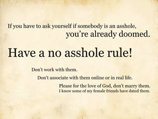 If you have to ask yourself if somebody is an asshole,
                          you’re already doomed.

Have a no asshole rule!
         Don’t work with them.
            Don’t associate with them online or in real life.
                       Please for the love of God, don’t marry them.
                       I know some of my female friends have dated them.
 