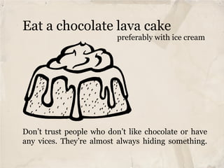 Eat a chocolate lava cake
                          preferably with ice cream




Don’t trust people who don’t like chocolate or have
any vices. They’re almost always hiding something.
 