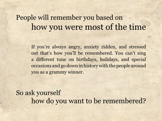 People will remember you based on
    how you were most of the time

    If you’re always angry, anxiety ridden, and stressed
    out that’s how you’ll be remembered. You can’t sing
    a different tune on birthdays, holidays, and special
    occasions and go down in history with the people around
    you as a grammy winner.



So ask yourself
     how do you want to be remembered?
 