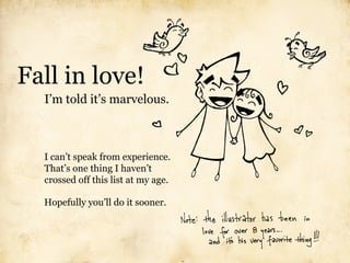 Fall in love!
  I’m told it’s marvelous.



  I can’t speak from experience.
  That’s one thing I haven’t
  crossed off this list at my age.

  Hopefully you’ll do it sooner.
 