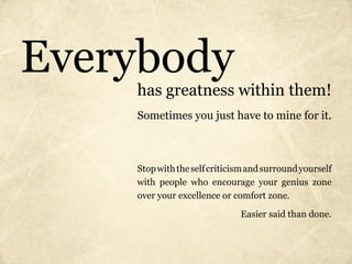 Everybody
    has greatness within them!
    Sometimes you just have to mine for it.



    Stop with the self criticism and surround yourself
    with people who encourage your genius zone
    over your excellence or comfort zone.

                              Easier said than done.
 