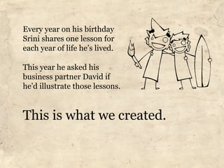 Every year on his birthday
Srini shares one lesson for
each year of life he’s lived.

This year he asked his
business partner David if
he’d illustrate those lessons.


This is what we created.
 