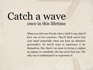 Catch a wave
    once in this lifetime

    When you tell your friends what a thrill it was, they’ll
    have one of two reactions. They’ll think you’ve lost
    your mind (especially when you have an obsessive
    personality). Or they’ll want to experience it for
    themselves. But, there’s no sense in trying to explain
    an orgasm to somebody who has never had one. The
    only way to understand is to experience it.
 
