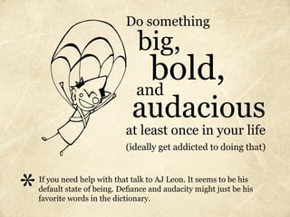 Do something
                                 big,
                                  bold,
                                and
                               audacious
                             at least once in your life
                             (ideally get addicted to doing that)




*   If you need help with that talk to AJ Leon. It seems to be his
    default state of being. Defiance and audacity might just be his
    favorite words in the dictionary.
 