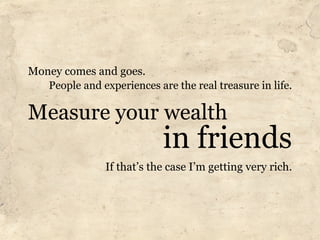 Money comes and goes.
   People and experiences are the real treasure in life.

Measure your wealth
                      ...