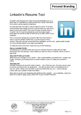 Personal Branding
                                                                                                  Ref: 0047




Linkedin’s Resume Tool
Linkedin’s new Resume tool, http://resume.linkedinlabs.com, is a
great way for candidates to easily present their career information
to recruiters and prospective employers.
It’s important that a tool like a resume starts to evolve. If we have
online profiles that change as we do, why shouldn’t our resume be
based on that information? Gone are the days of sitting down to
“re-write” the CV once the jobseeking cycle has begun again…
these days we should be able to have the up-to-date version at our
fingertips.
From a recruiter’s perspective: passive talent are more likely to
have a current Linkedin Profile than a current version of their
resume. Recruiters should recommend that candidates use this tool – getting better details
in to the Linkedin platform only helps searchability!
To make the most of this tool, make sure you do the following:
Have a complete Profile
Completing your Linkedin profile ensures your Linkedin Resume is filled with the right
information from the word go. It also makes you easier to find on Linkedin, which is never a
bad thing!
Keep that Profile up-to-date
When there are changes in your career – roles, responsibilities, achievements – update your
Profile. That way you’ll always have a current version of your CV ready at a moment’s
notice.
Send the link!
Linkedin Resumes are good for a few reasons… one is that you can, of course, save a copy
to send to someone/use in an application… but also because there is a dedicated link to
your CV online. Saves a lot of trouble to just send that when you can… and it’s always
current with your Linkedin Profile information.
More and more sites are integrating with platforms like Linkedin… as a candidate, would you
prefer to be able to apply using a direct link to your Linkedin Resume?




                     For further information on this handout and the consulting
                         and coaching programs available please contact:
                                     Image Group International
                                      Asia Pacific Head Office
                                       T: (+61 3) 9820 4449
                                       E: info@imagegroup.com.au
                                       www.imagegroup.com.au
                                                 ©2011                              Page 1 of 1
 