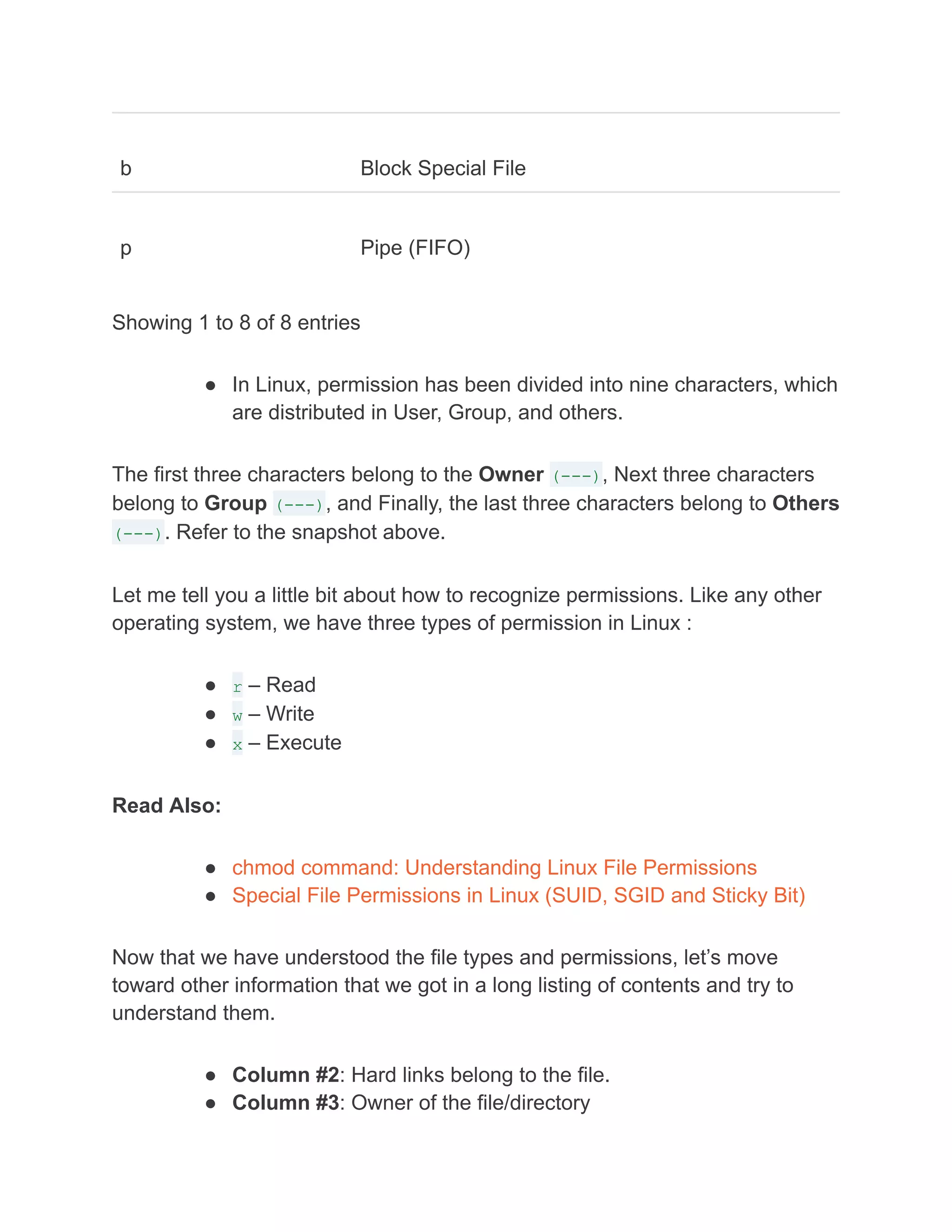 b Block Special File
p Pipe (FIFO)
Showing 1 to 8 of 8 entries
● In Linux, permission has been divided into nine characters, which
are distributed in User, Group, and others.
The first three characters belong to the Owner (---), Next three characters
belong to Group (---), and Finally, the last three characters belong to Others
(---). Refer to the snapshot above.
Let me tell you a little bit about how to recognize permissions. Like any other
operating system, we have three types of permission in Linux :
● r – Read
● w – Write
● x – Execute
Read Also:
● chmod command: Understanding Linux File Permissions
● Special File Permissions in Linux (SUID, SGID and Sticky Bit)
Now that we have understood the file types and permissions, let’s move
toward other information that we got in a long listing of contents and try to
understand them.
● Column #2: Hard links belong to the file.
● Column #3: Owner of the file/directory
 
