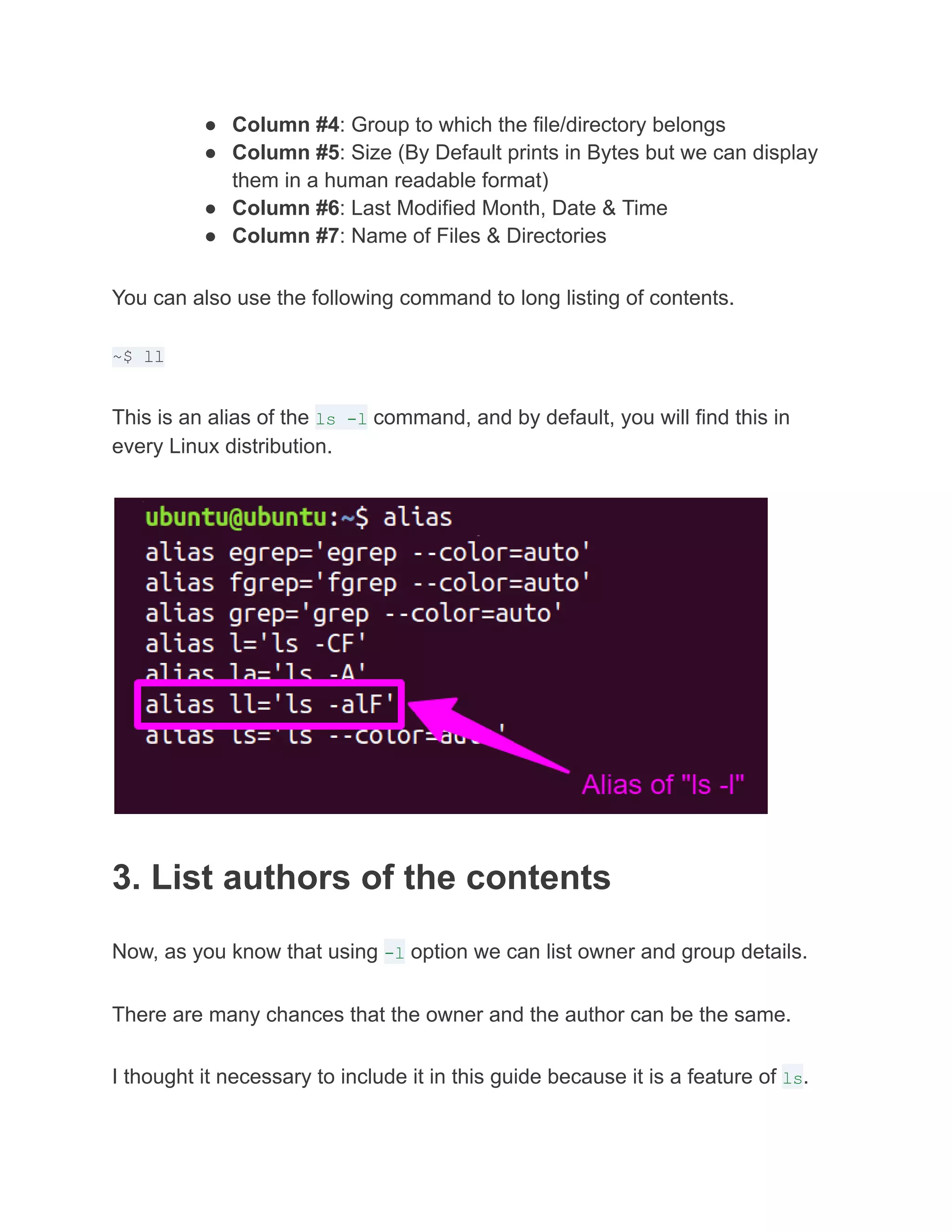 ● Column #4: Group to which the file/directory belongs
● Column #5: Size (By Default prints in Bytes but we can display
them in a human readable format)
● Column #6: Last Modified Month, Date & Time
● Column #7: Name of Files & Directories
You can also use the following command to long listing of contents.
~$ ll
This is an alias of the ls -l command, and by default, you will find this in
every Linux distribution.
3. List authors of the contents
Now, as you know that using -l option we can list owner and group details.
There are many chances that the owner and the author can be the same.
I thought it necessary to include it in this guide because it is a feature of ls.
 