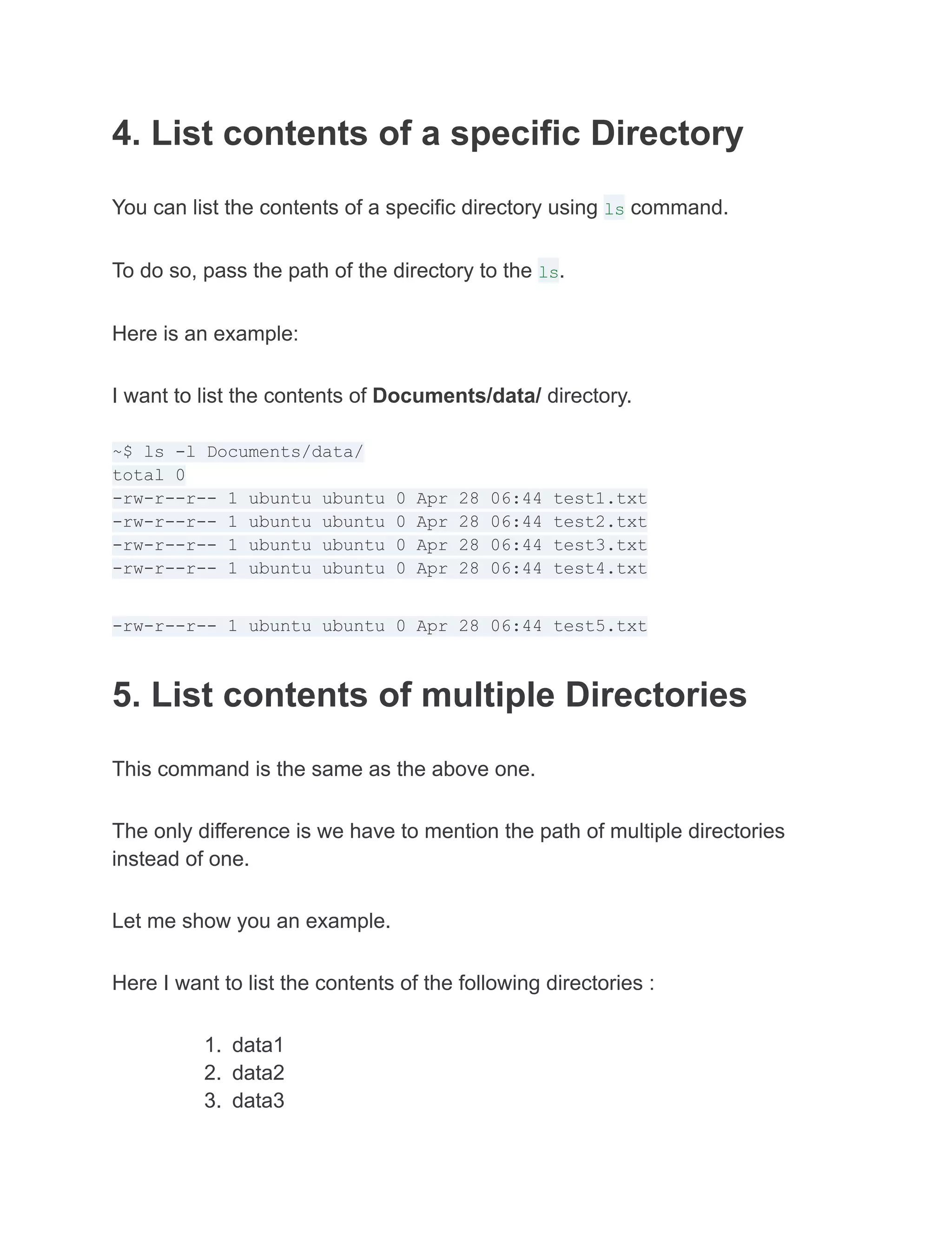 4. List contents of a specific Directory
You can list the contents of a specific directory using ls command.
To do so, pass the path of the directory to the ls.
Here is an example:
I want to list the contents of Documents/data/ directory.
~$ ls -l Documents/data/
total 0
-rw-r--r-- 1 ubuntu ubuntu 0 Apr 28 06:44 test1.txt
-rw-r--r-- 1 ubuntu ubuntu 0 Apr 28 06:44 test2.txt
-rw-r--r-- 1 ubuntu ubuntu 0 Apr 28 06:44 test3.txt
-rw-r--r-- 1 ubuntu ubuntu 0 Apr 28 06:44 test4.txt
-rw-r--r-- 1 ubuntu ubuntu 0 Apr 28 06:44 test5.txt
5. List contents of multiple Directories
This command is the same as the above one.
The only difference is we have to mention the path of multiple directories
instead of one.
Let me show you an example.
Here I want to list the contents of the following directories :
1. data1
2. data2
3. data3
 
