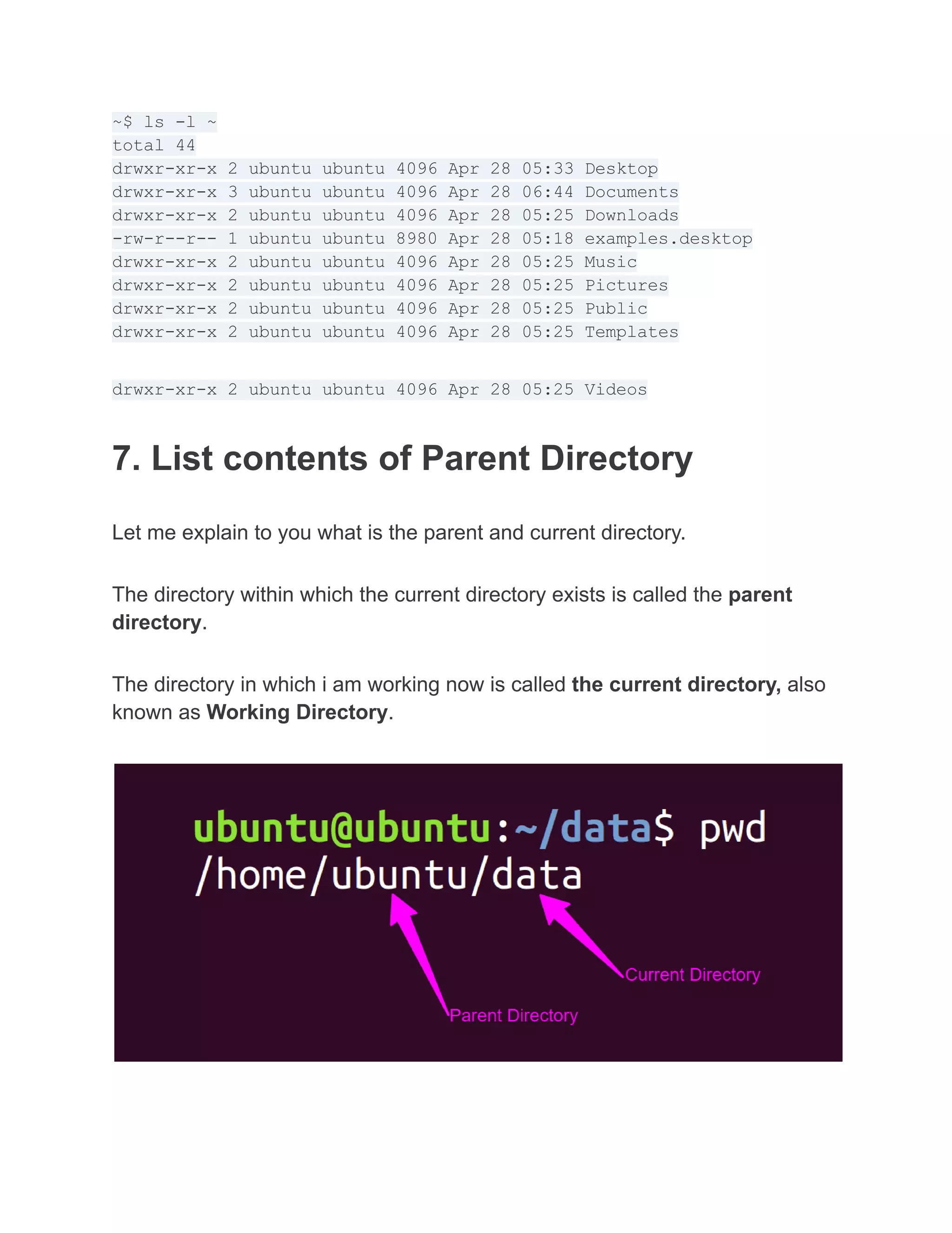 ~$ ls -l ~
total 44
drwxr-xr-x 2 ubuntu ubuntu 4096 Apr 28 05:33 Desktop
drwxr-xr-x 3 ubuntu ubuntu 4096 Apr 28 06:44 Documents
drwxr-xr-x 2 ubuntu ubuntu 4096 Apr 28 05:25 Downloads
-rw-r--r-- 1 ubuntu ubuntu 8980 Apr 28 05:18 examples.desktop
drwxr-xr-x 2 ubuntu ubuntu 4096 Apr 28 05:25 Music
drwxr-xr-x 2 ubuntu ubuntu 4096 Apr 28 05:25 Pictures
drwxr-xr-x 2 ubuntu ubuntu 4096 Apr 28 05:25 Public
drwxr-xr-x 2 ubuntu ubuntu 4096 Apr 28 05:25 Templates
drwxr-xr-x 2 ubuntu ubuntu 4096 Apr 28 05:25 Videos
7. List contents of Parent Directory
Let me explain to you what is the parent and current directory.
The directory within which the current directory exists is called the parent
directory.
The directory in which i am working now is called the current directory, also
known as Working Directory.
 