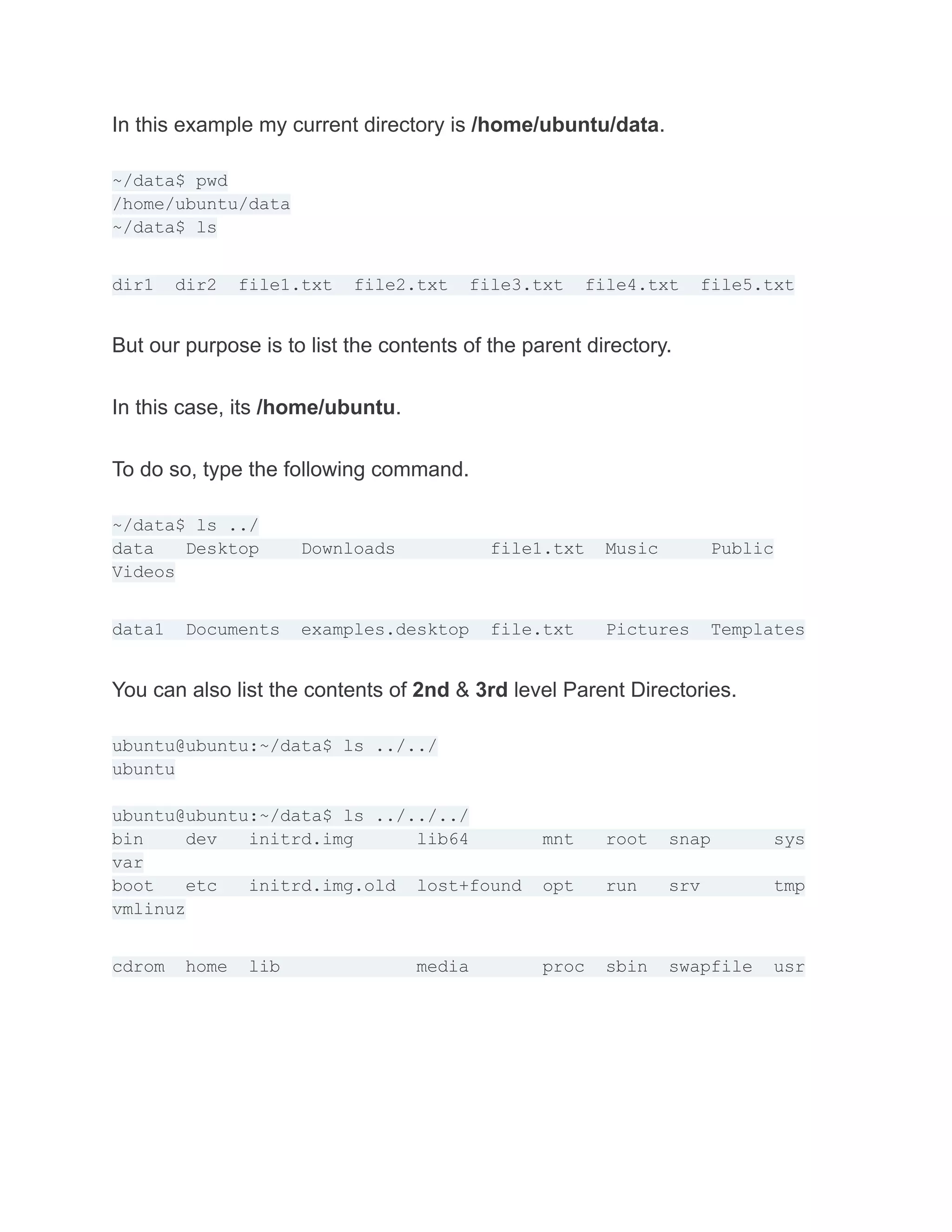 In this example my current directory is /home/ubuntu/data.
~/data$ pwd
/home/ubuntu/data
~/data$ ls
dir1 dir2 file1.txt file2.txt file3.txt file4.txt file5.txt
But our purpose is to list the contents of the parent directory.
In this case, its /home/ubuntu.
To do so, type the following command.
~/data$ ls ../
data Desktop Downloads file1.txt Music Public
Videos
data1 Documents examples.desktop file.txt Pictures Templates
You can also list the contents of 2nd & 3rd level Parent Directories.
ubuntu@ubuntu:~/data$ ls ../../
ubuntu
ubuntu@ubuntu:~/data$ ls ../../../
bin dev initrd.img lib64 mnt root snap sys
var
boot etc initrd.img.old lost+found opt run srv tmp
vmlinuz
cdrom home lib media proc sbin swapfile usr
 