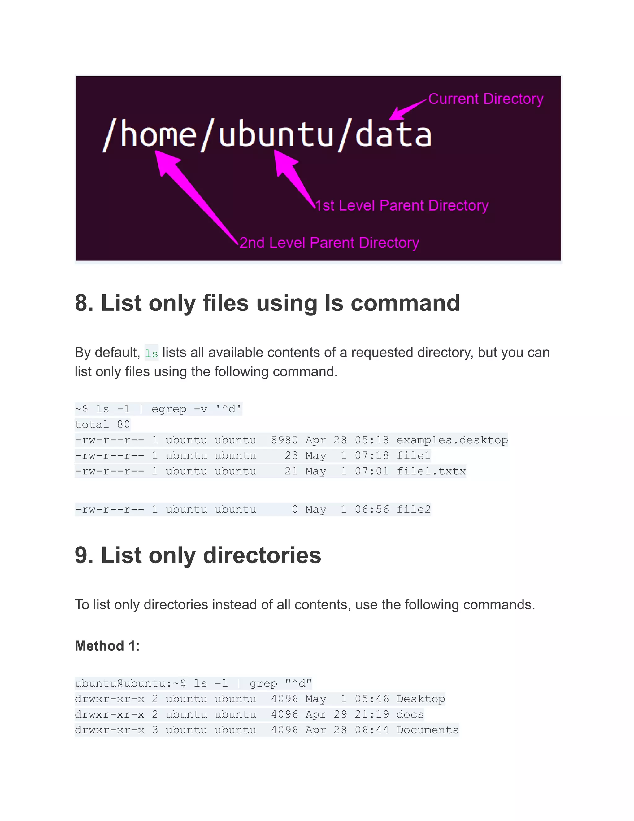 8. List only files using ls command
By default, ls lists all available contents of a requested directory, but you can
list only files using the following command.
~$ ls -l | egrep -v '^d'
total 80
-rw-r--r-- 1 ubuntu ubuntu 8980 Apr 28 05:18 examples.desktop
-rw-r--r-- 1 ubuntu ubuntu 23 May 1 07:18 file1
-rw-r--r-- 1 ubuntu ubuntu 21 May 1 07:01 file1.txtx
-rw-r--r-- 1 ubuntu ubuntu 0 May 1 06:56 file2
9. List only directories
To list only directories instead of all contents, use the following commands.
Method 1:
ubuntu@ubuntu:~$ ls -l | grep "^d"
drwxr-xr-x 2 ubuntu ubuntu 4096 May 1 05:46 Desktop
drwxr-xr-x 2 ubuntu ubuntu 4096 Apr 29 21:19 docs
drwxr-xr-x 3 ubuntu ubuntu 4096 Apr 28 06:44 Documents
 