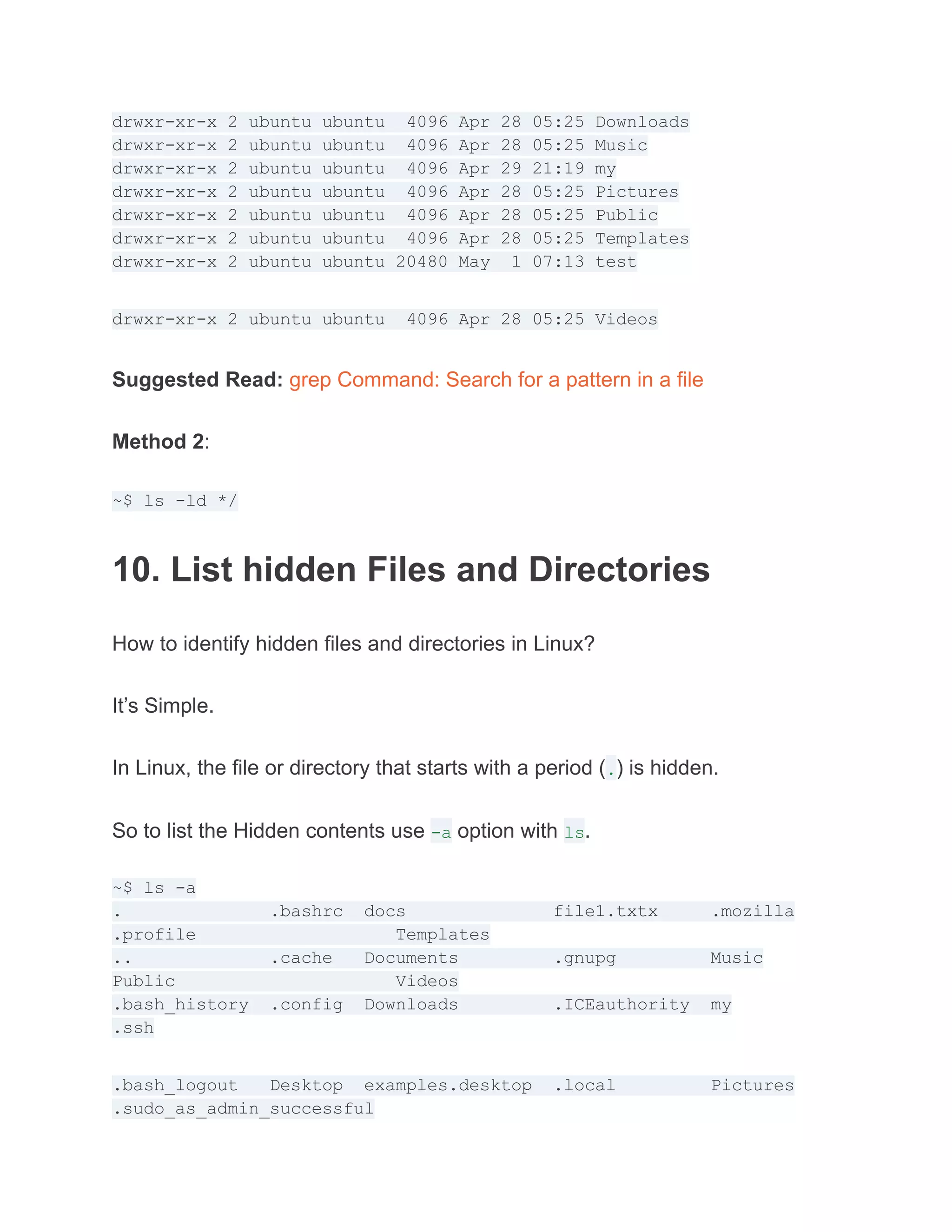 drwxr-xr-x 2 ubuntu ubuntu 4096 Apr 28 05:25 Downloads
drwxr-xr-x 2 ubuntu ubuntu 4096 Apr 28 05:25 Music
drwxr-xr-x 2 ubuntu ubuntu 4096 Apr 29 21:19 my
drwxr-xr-x 2 ubuntu ubuntu 4096 Apr 28 05:25 Pictures
drwxr-xr-x 2 ubuntu ubuntu 4096 Apr 28 05:25 Public
drwxr-xr-x 2 ubuntu ubuntu 4096 Apr 28 05:25 Templates
drwxr-xr-x 2 ubuntu ubuntu 20480 May 1 07:13 test
drwxr-xr-x 2 ubuntu ubuntu 4096 Apr 28 05:25 Videos
Suggested Read: grep Command: Search for a pattern in a file
Method 2:
~$ ls -ld */
10. List hidden Files and Directories
How to identify hidden files and directories in Linux?
It’s Simple.
In Linux, the file or directory that starts with a period (.) is hidden.
So to list the Hidden contents use -a option with ls.
~$ ls -a
. .bashrc docs file1.txtx .mozilla
.profile Templates
.. .cache Documents .gnupg Music
Public Videos
.bash_history .config Downloads .ICEauthority my
.ssh
.bash_logout Desktop examples.desktop .local Pictures
.sudo_as_admin_successful
 