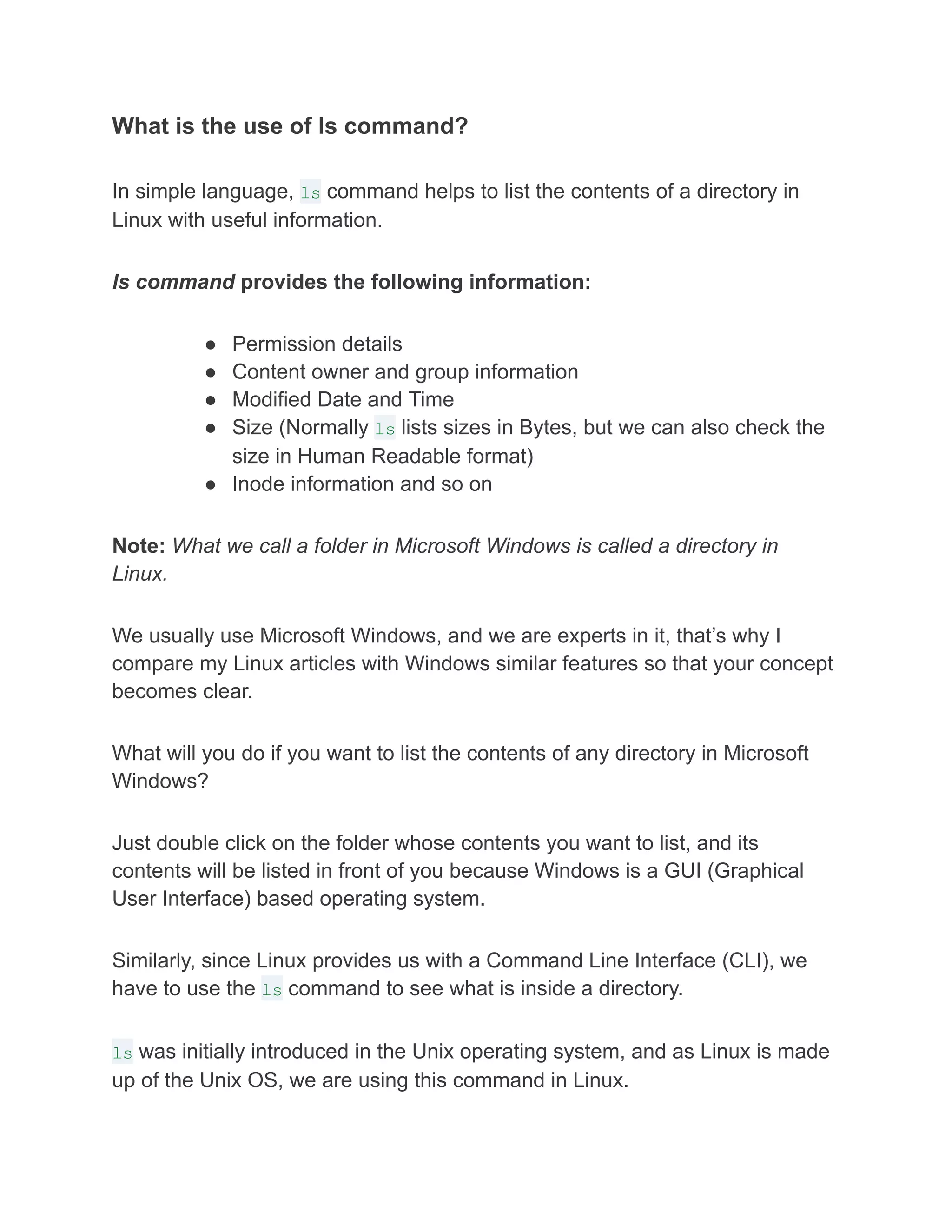 What is the use of ls command?
In simple language, ls command helps to list the contents of a directory in
Linux with useful information.
ls command provides the following information:
● Permission details
● Content owner and group information
● Modified Date and Time
● Size (Normally ls lists sizes in Bytes, but we can also check the
size in Human Readable format)
● Inode information and so on
Note: What we call a folder in Microsoft Windows is called a directory in
Linux.
We usually use Microsoft Windows, and we are experts in it, that’s why I
compare my Linux articles with Windows similar features so that your concept
becomes clear.
What will you do if you want to list the contents of any directory in Microsoft
Windows?
Just double click on the folder whose contents you want to list, and its
contents will be listed in front of you because Windows is a GUI (Graphical
User Interface) based operating system.
Similarly, since Linux provides us with a Command Line Interface (CLI), we
have to use the ls command to see what is inside a directory.
ls was initially introduced in the Unix operating system, and as Linux is made
up of the Unix OS, we are using this command in Linux.
 