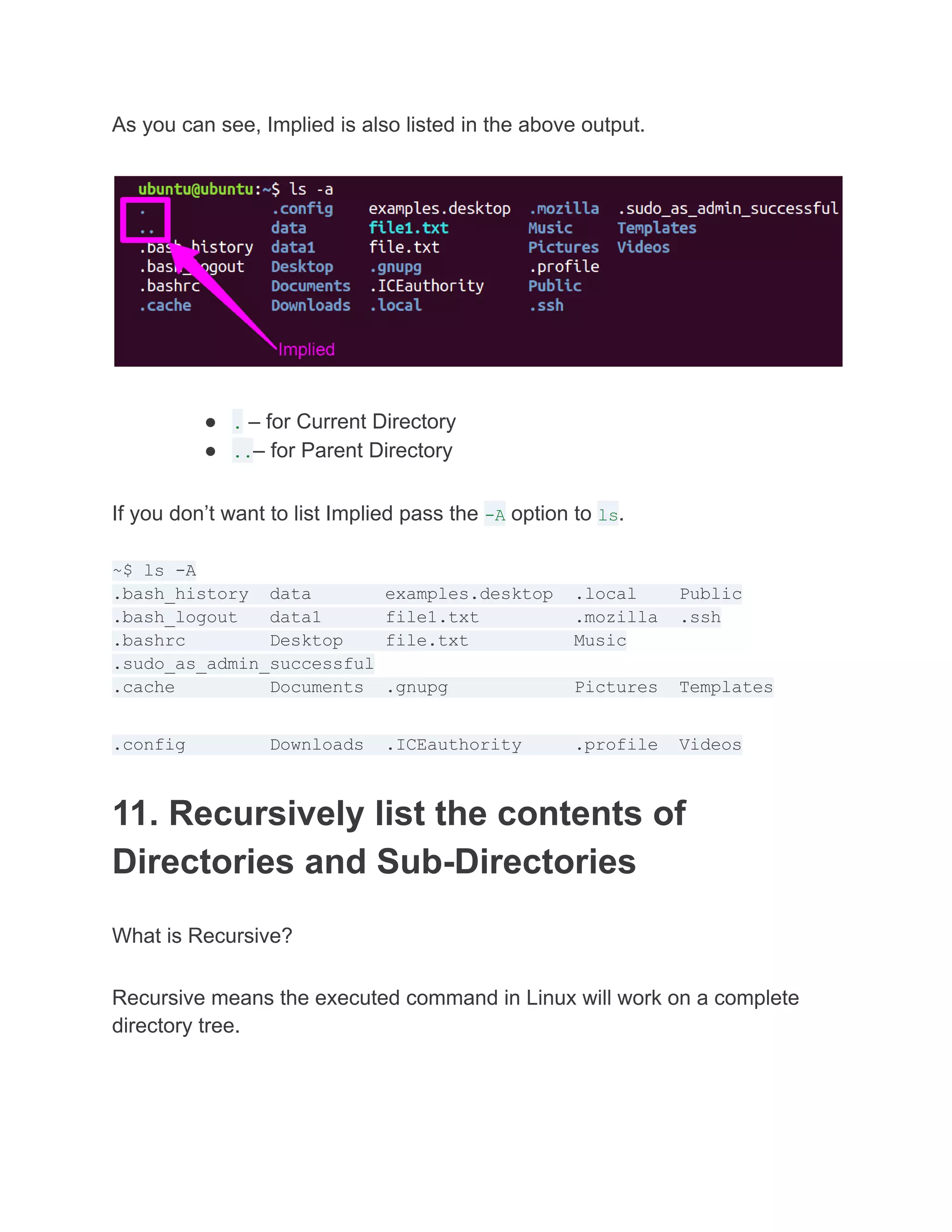 As you can see, Implied is also listed in the above output.
● . – for Current Directory
● ..– for Parent Directory
If you don’t want to list Implied pass the -A option to ls.
~$ ls -A
.bash_history data examples.desktop .local Public
.bash_logout data1 file1.txt .mozilla .ssh
.bashrc Desktop file.txt Music
.sudo_as_admin_successful
.cache Documents .gnupg Pictures Templates
.config Downloads .ICEauthority .profile Videos
11. Recursively list the contents of
Directories and Sub-Directories
What is Recursive?
Recursive means the executed command in Linux will work on a complete
directory tree.
 