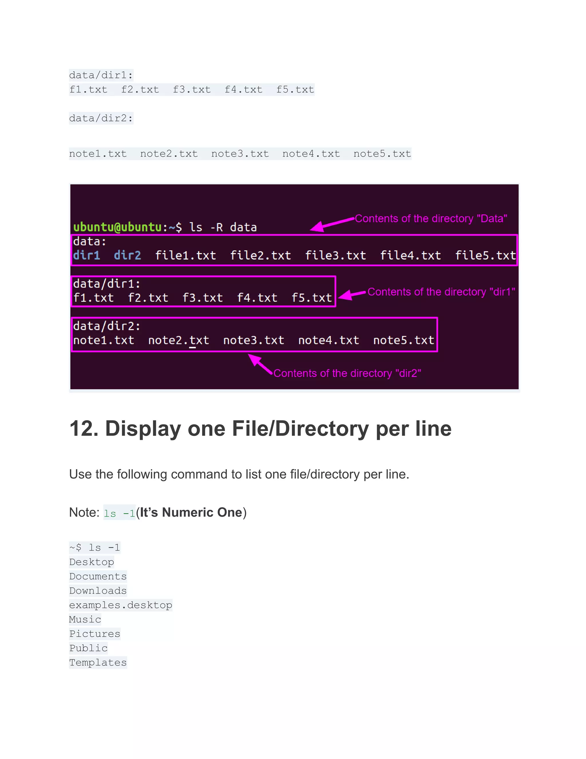 data/dir1:
f1.txt f2.txt f3.txt f4.txt f5.txt
data/dir2:
note1.txt note2.txt note3.txt note4.txt note5.txt
12. Display one File/Directory per line
Use the following command to list one file/directory per line.
Note: ls -1(It’s Numeric One)
~$ ls -1
Desktop
Documents
Downloads
examples.desktop
Music
Pictures
Public
Templates
 
