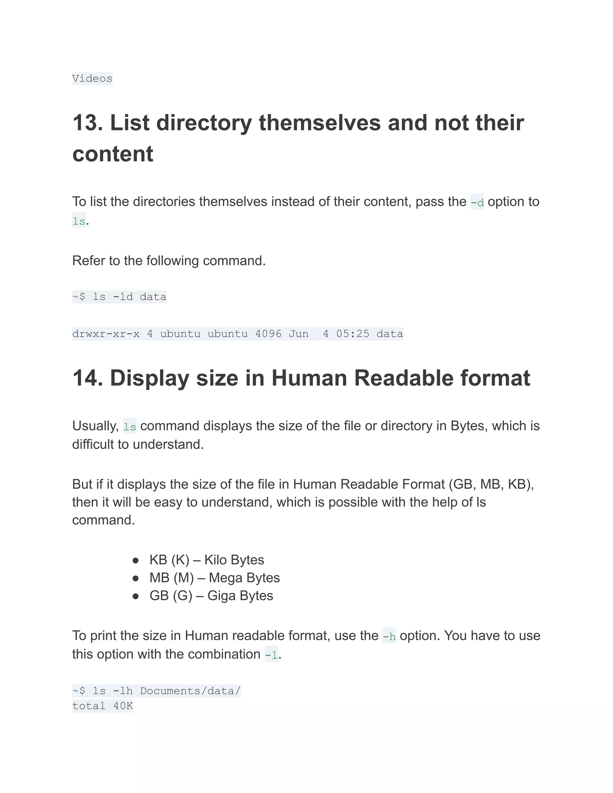 Videos
13. List directory themselves and not their
content
To list the directories themselves instead of their content, pass the -d option to
ls.
Refer to the following command.
~$ ls -ld data
drwxr-xr-x 4 ubuntu ubuntu 4096 Jun 4 05:25 data
14. Display size in Human Readable format
Usually, ls command displays the size of the file or directory in Bytes, which is
difficult to understand.
But if it displays the size of the file in Human Readable Format (GB, MB, KB),
then it will be easy to understand, which is possible with the help of ls
command.
● KB (K) – Kilo Bytes
● MB (M) – Mega Bytes
● GB (G) – Giga Bytes
To print the size in Human readable format, use the -h option. You have to use
this option with the combination -l.
~$ ls -lh Documents/data/
total 40K
 