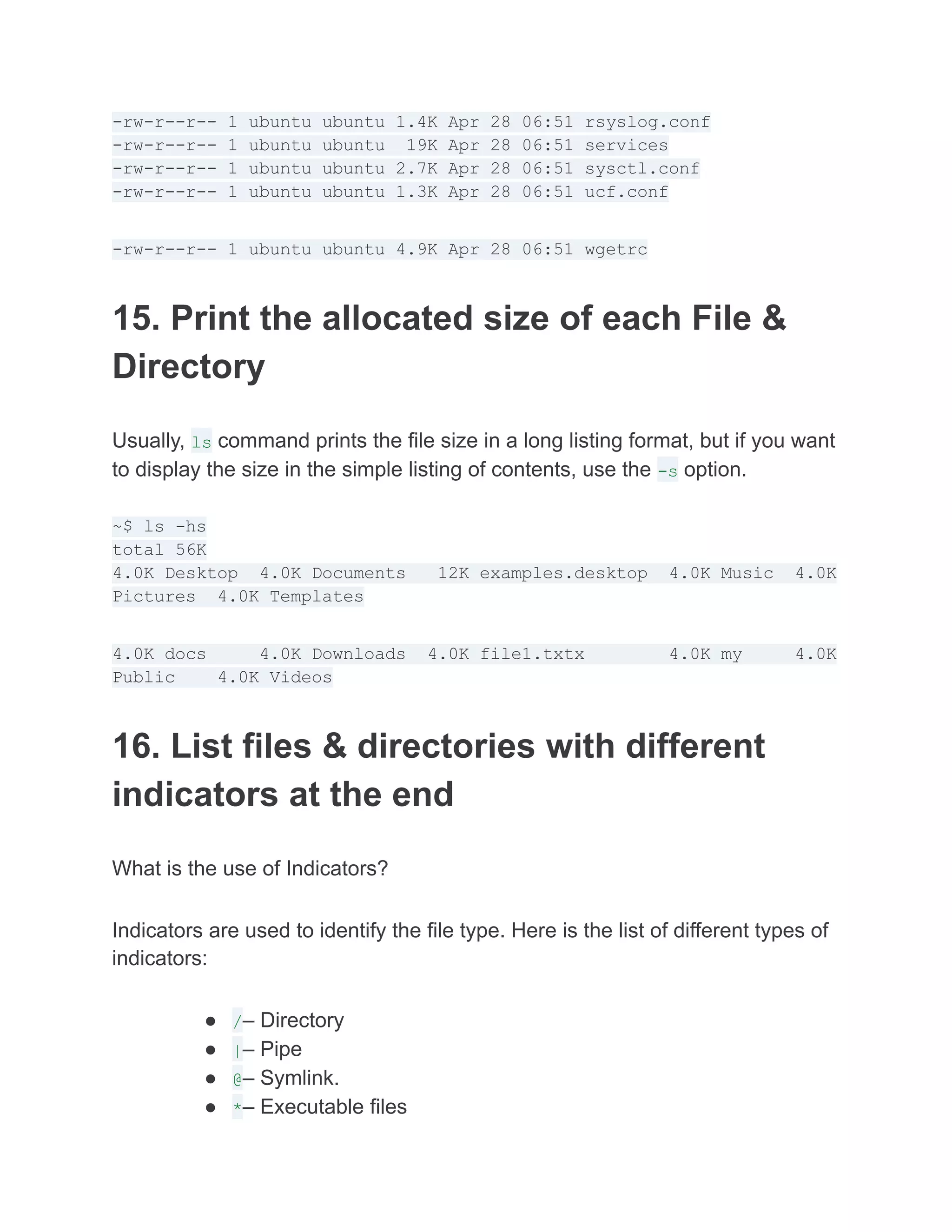 -rw-r--r-- 1 ubuntu ubuntu 1.4K Apr 28 06:51 rsyslog.conf
-rw-r--r-- 1 ubuntu ubuntu 19K Apr 28 06:51 services
-rw-r--r-- 1 ubuntu ubuntu 2.7K Apr 28 06:51 sysctl.conf
-rw-r--r-- 1 ubuntu ubuntu 1.3K Apr 28 06:51 ucf.conf
-rw-r--r-- 1 ubuntu ubuntu 4.9K Apr 28 06:51 wgetrc
15. Print the allocated size of each File &
Directory
Usually, ls command prints the file size in a long listing format, but if you want
to display the size in the simple listing of contents, use the -s option.
~$ ls -hs
total 56K
4.0K Desktop 4.0K Documents 12K examples.desktop 4.0K Music 4.0K
Pictures 4.0K Templates
4.0K docs 4.0K Downloads 4.0K file1.txtx 4.0K my 4.0K
Public 4.0K Videos
16. List files & directories with different
indicators at the end
What is the use of Indicators?
Indicators are used to identify the file type. Here is the list of different types of
indicators:
● /– Directory
● |– Pipe
● @– Symlink.
● *– Executable files
 