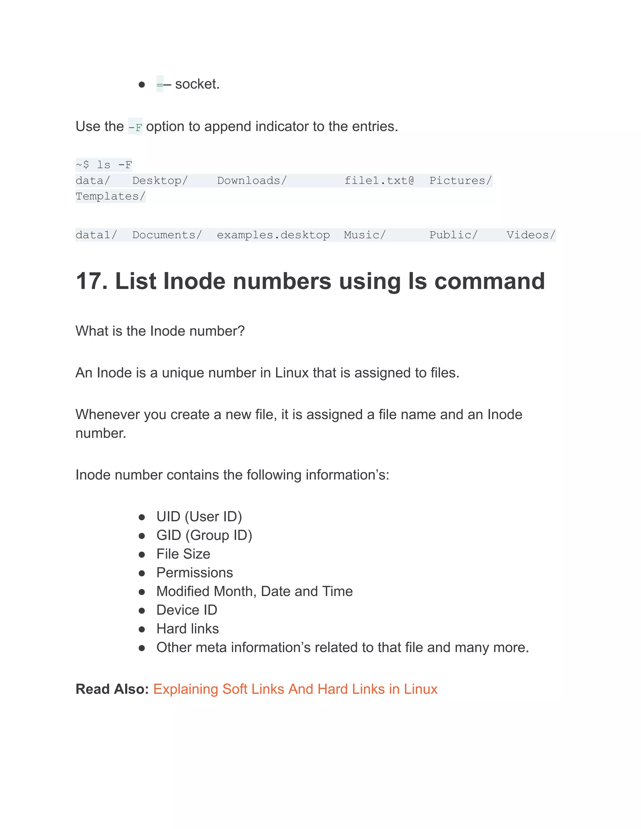 ● =– socket.
Use the -F option to append indicator to the entries.
~$ ls -F
data/ Desktop/ Downloads/ file1.txt@ Pictures/
Templates/
data1/ Documents/ examples.desktop Music/ Public/ Videos/
17. List Inode numbers using ls command
What is the Inode number?
An Inode is a unique number in Linux that is assigned to files.
Whenever you create a new file, it is assigned a file name and an Inode
number.
Inode number contains the following information’s:
● UID (User ID)
● GID (Group ID)
● File Size
● Permissions
● Modified Month, Date and Time
● Device ID
● Hard links
● Other meta information’s related to that file and many more.
Read Also: Explaining Soft Links And Hard Links in Linux
 