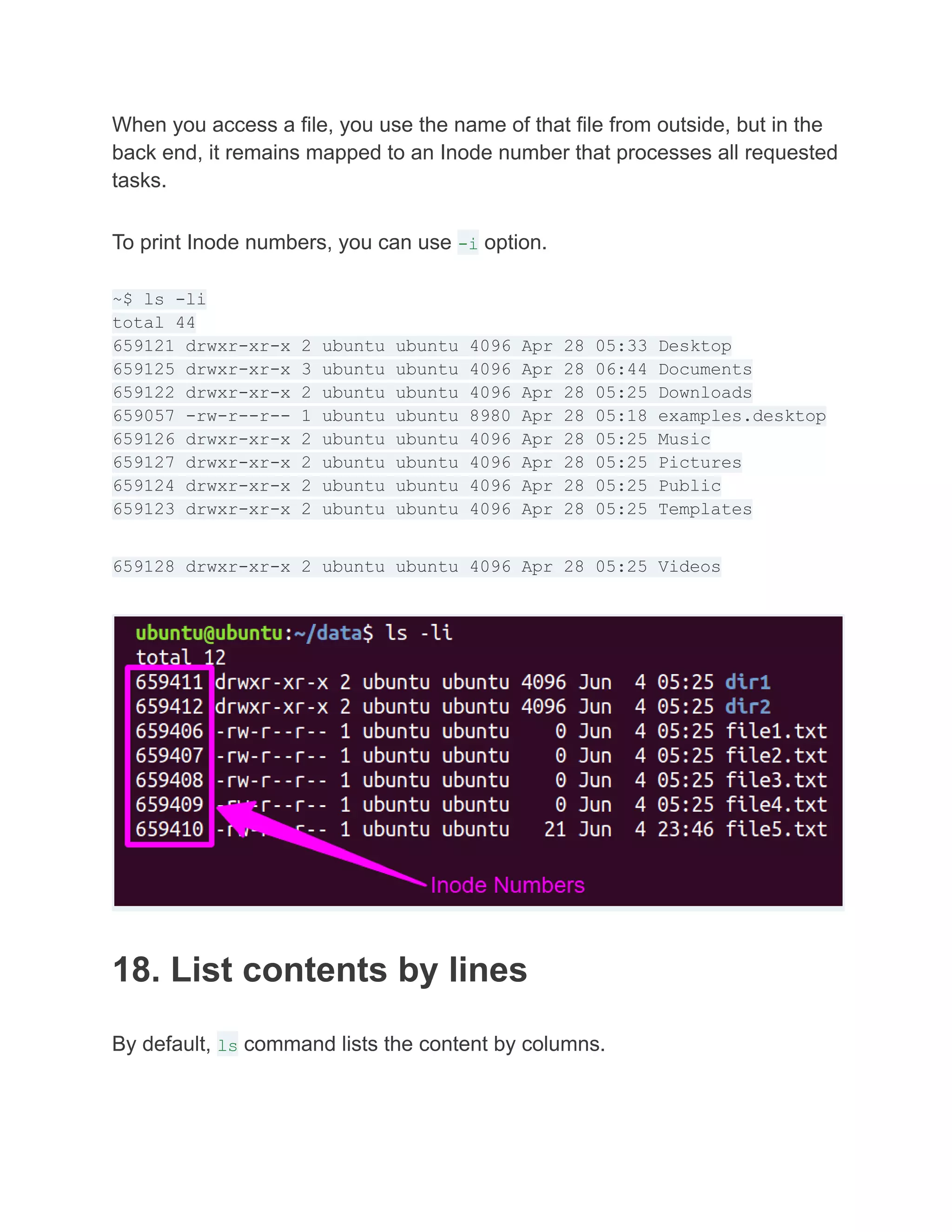 When you access a file, you use the name of that file from outside, but in the
back end, it remains mapped to an Inode number that processes all requested
tasks.
To print Inode numbers, you can use -i option.
~$ ls -li
total 44
659121 drwxr-xr-x 2 ubuntu ubuntu 4096 Apr 28 05:33 Desktop
659125 drwxr-xr-x 3 ubuntu ubuntu 4096 Apr 28 06:44 Documents
659122 drwxr-xr-x 2 ubuntu ubuntu 4096 Apr 28 05:25 Downloads
659057 -rw-r--r-- 1 ubuntu ubuntu 8980 Apr 28 05:18 examples.desktop
659126 drwxr-xr-x 2 ubuntu ubuntu 4096 Apr 28 05:25 Music
659127 drwxr-xr-x 2 ubuntu ubuntu 4096 Apr 28 05:25 Pictures
659124 drwxr-xr-x 2 ubuntu ubuntu 4096 Apr 28 05:25 Public
659123 drwxr-xr-x 2 ubuntu ubuntu 4096 Apr 28 05:25 Templates
659128 drwxr-xr-x 2 ubuntu ubuntu 4096 Apr 28 05:25 Videos
18. List contents by lines
By default, ls command lists the content by columns.
 
