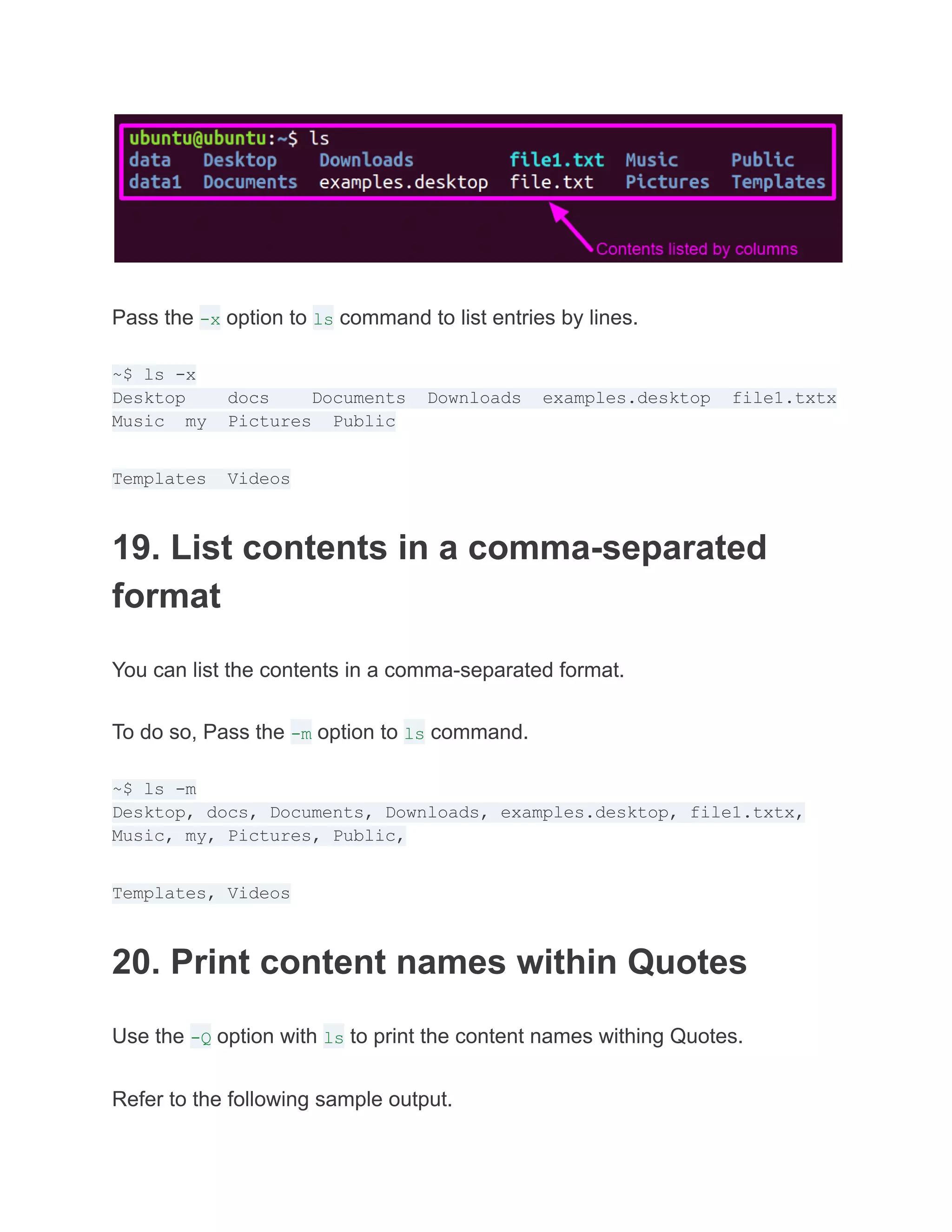 Pass the -x option to ls command to list entries by lines.
~$ ls -x
Desktop docs Documents Downloads examples.desktop file1.txtx
Music my Pictures Public
Templates Videos
19. List contents in a comma-separated
format
You can list the contents in a comma-separated format.
To do so, Pass the -m option to ls command.
~$ ls -m
Desktop, docs, Documents, Downloads, examples.desktop, file1.txtx,
Music, my, Pictures, Public,
Templates, Videos
20. Print content names within Quotes
Use the -Q option with ls to print the content names withing Quotes.
Refer to the following sample output.
 