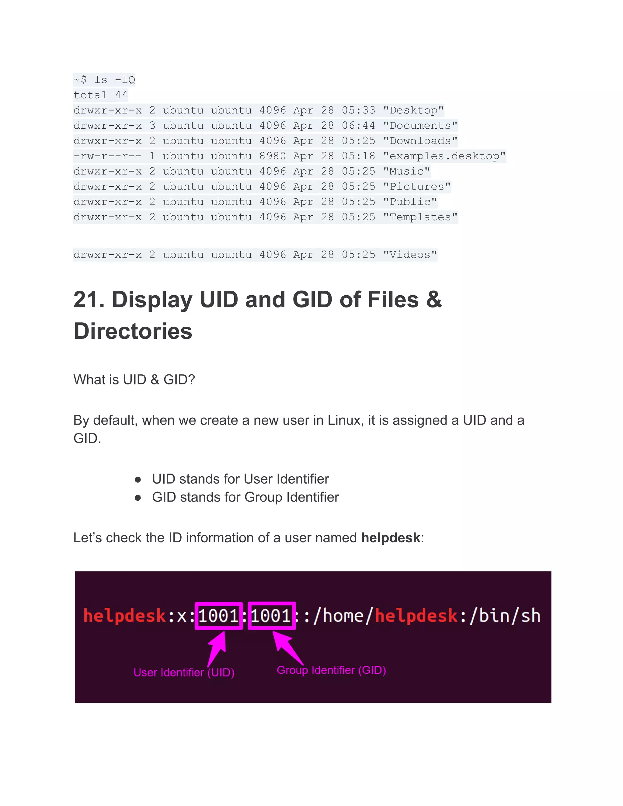 ~$ ls -lQ
total 44
drwxr-xr-x 2 ubuntu ubuntu 4096 Apr 28 05:33 "Desktop"
drwxr-xr-x 3 ubuntu ubuntu 4096 Apr 28 06:44 "Documents"
drwxr-xr-x 2 ubuntu ubuntu 4096 Apr 28 05:25 "Downloads"
-rw-r--r-- 1 ubuntu ubuntu 8980 Apr 28 05:18 "examples.desktop"
drwxr-xr-x 2 ubuntu ubuntu 4096 Apr 28 05:25 "Music"
drwxr-xr-x 2 ubuntu ubuntu 4096 Apr 28 05:25 "Pictures"
drwxr-xr-x 2 ubuntu ubuntu 4096 Apr 28 05:25 "Public"
drwxr-xr-x 2 ubuntu ubuntu 4096 Apr 28 05:25 "Templates"
drwxr-xr-x 2 ubuntu ubuntu 4096 Apr 28 05:25 "Videos"
21. Display UID and GID of Files &
Directories
What is UID & GID?
By default, when we create a new user in Linux, it is assigned a UID and a
GID.
● UID stands for User Identifier
● GID stands for Group Identifier
Let’s check the ID information of a user named helpdesk:
 
