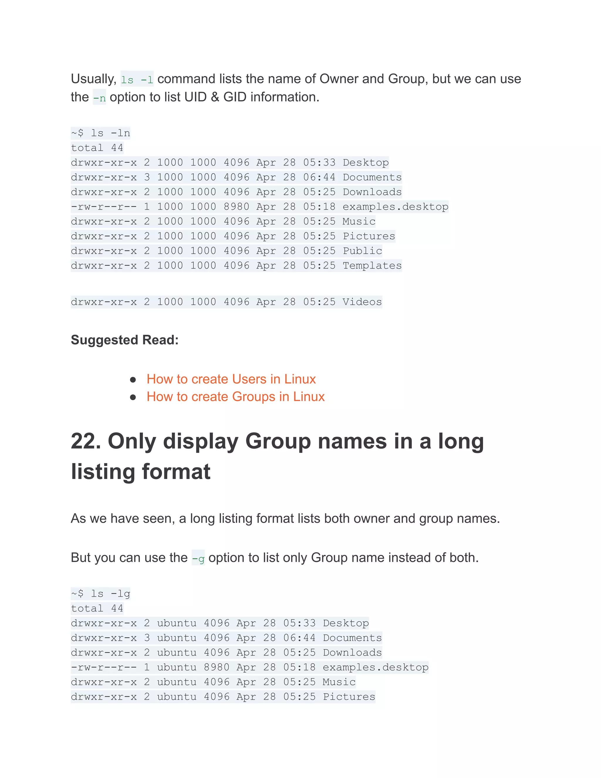 Usually, ls -l command lists the name of Owner and Group, but we can use
the -n option to list UID & GID information.
~$ ls -ln
total 44
drwxr-xr-x 2 1000 1000 4096 Apr 28 05:33 Desktop
drwxr-xr-x 3 1000 1000 4096 Apr 28 06:44 Documents
drwxr-xr-x 2 1000 1000 4096 Apr 28 05:25 Downloads
-rw-r--r-- 1 1000 1000 8980 Apr 28 05:18 examples.desktop
drwxr-xr-x 2 1000 1000 4096 Apr 28 05:25 Music
drwxr-xr-x 2 1000 1000 4096 Apr 28 05:25 Pictures
drwxr-xr-x 2 1000 1000 4096 Apr 28 05:25 Public
drwxr-xr-x 2 1000 1000 4096 Apr 28 05:25 Templates
drwxr-xr-x 2 1000 1000 4096 Apr 28 05:25 Videos
Suggested Read:
● How to create Users in Linux
● How to create Groups in Linux
22. Only display Group names in a long
listing format
As we have seen, a long listing format lists both owner and group names.
But you can use the -g option to list only Group name instead of both.
~$ ls -lg
total 44
drwxr-xr-x 2 ubuntu 4096 Apr 28 05:33 Desktop
drwxr-xr-x 3 ubuntu 4096 Apr 28 06:44 Documents
drwxr-xr-x 2 ubuntu 4096 Apr 28 05:25 Downloads
-rw-r--r-- 1 ubuntu 8980 Apr 28 05:18 examples.desktop
drwxr-xr-x 2 ubuntu 4096 Apr 28 05:25 Music
drwxr-xr-x 2 ubuntu 4096 Apr 28 05:25 Pictures
 
