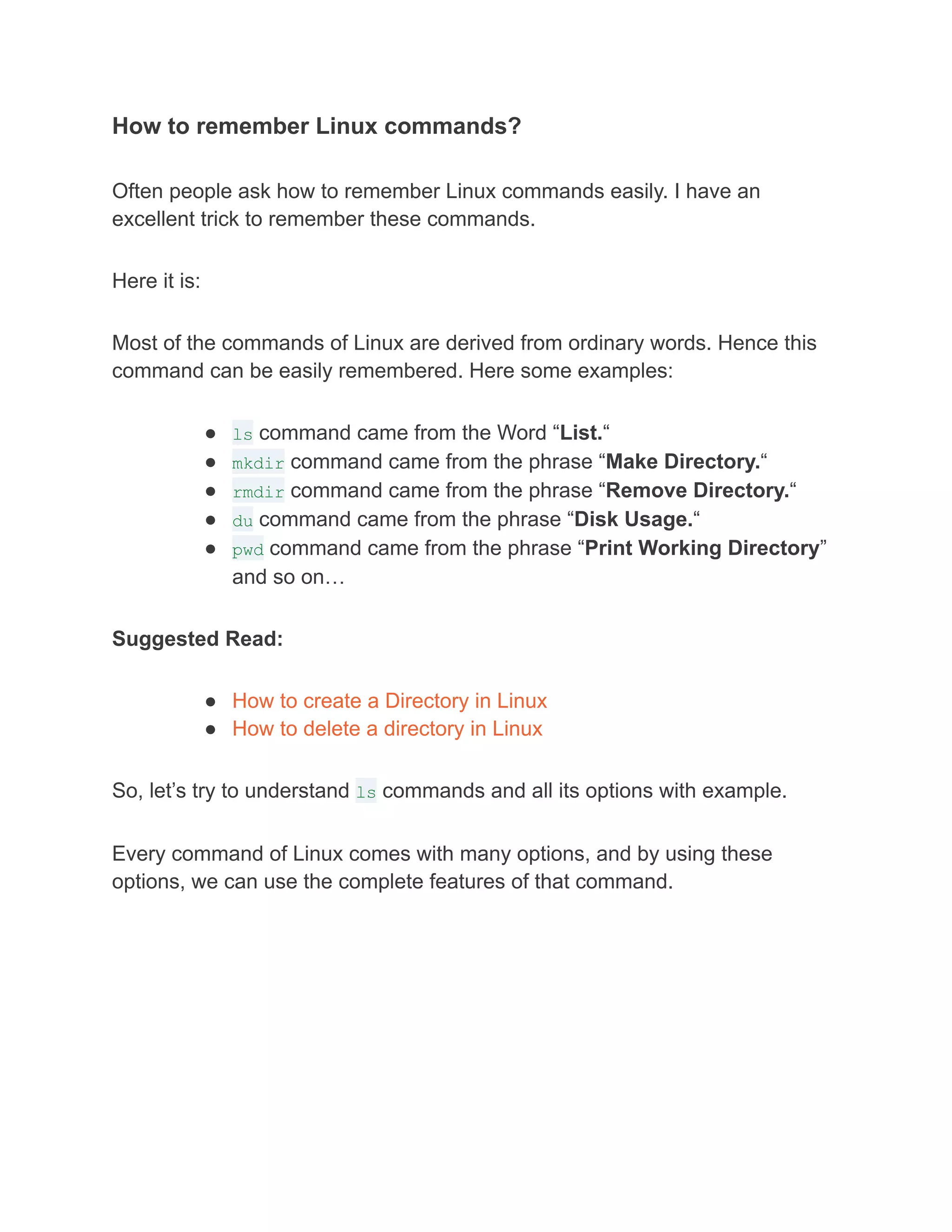 How to remember Linux commands?
Often people ask how to remember Linux commands easily. I have an
excellent trick to remember these commands.
Here it is:
Most of the commands of Linux are derived from ordinary words. Hence this
command can be easily remembered. Here some examples:
● ls command came from the Word “List.“
● mkdir command came from the phrase “Make Directory.“
● rmdir command came from the phrase “Remove Directory.“
● du command came from the phrase “Disk Usage.“
● pwd command came from the phrase “Print Working Directory”
and so on…
Suggested Read:
● How to create a Directory in Linux
● How to delete a directory in Linux
So, let’s try to understand ls commands and all its options with example.
Every command of Linux comes with many options, and by using these
options, we can use the complete features of that command.
 