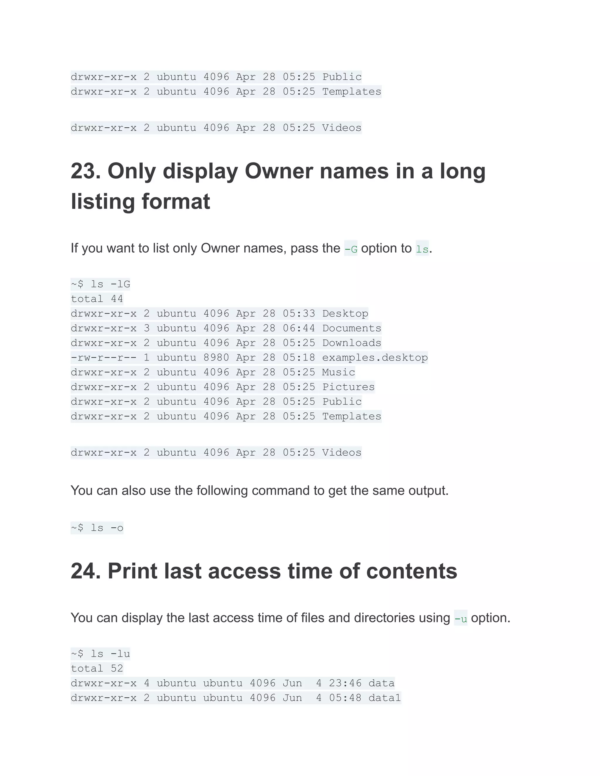 drwxr-xr-x 2 ubuntu 4096 Apr 28 05:25 Public
drwxr-xr-x 2 ubuntu 4096 Apr 28 05:25 Templates
drwxr-xr-x 2 ubuntu 4096 Apr 28 05:25 Videos
23. Only display Owner names in a long
listing format
If you want to list only Owner names, pass the -G option to ls.
~$ ls -lG
total 44
drwxr-xr-x 2 ubuntu 4096 Apr 28 05:33 Desktop
drwxr-xr-x 3 ubuntu 4096 Apr 28 06:44 Documents
drwxr-xr-x 2 ubuntu 4096 Apr 28 05:25 Downloads
-rw-r--r-- 1 ubuntu 8980 Apr 28 05:18 examples.desktop
drwxr-xr-x 2 ubuntu 4096 Apr 28 05:25 Music
drwxr-xr-x 2 ubuntu 4096 Apr 28 05:25 Pictures
drwxr-xr-x 2 ubuntu 4096 Apr 28 05:25 Public
drwxr-xr-x 2 ubuntu 4096 Apr 28 05:25 Templates
drwxr-xr-x 2 ubuntu 4096 Apr 28 05:25 Videos
You can also use the following command to get the same output.
~$ ls -o
24. Print last access time of contents
You can display the last access time of files and directories using -u option.
~$ ls -lu
total 52
drwxr-xr-x 4 ubuntu ubuntu 4096 Jun 4 23:46 data
drwxr-xr-x 2 ubuntu ubuntu 4096 Jun 4 05:48 data1
 