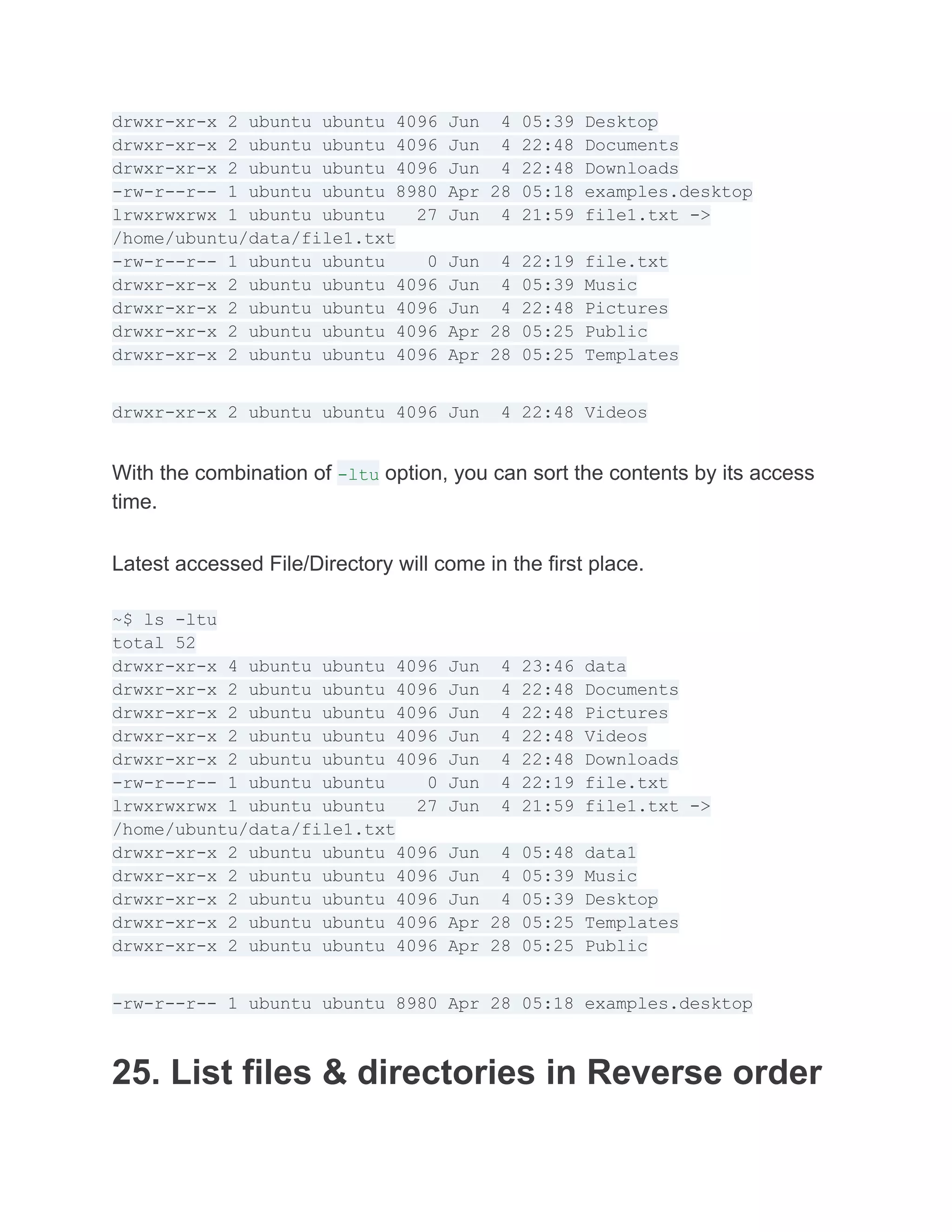 drwxr-xr-x 2 ubuntu ubuntu 4096 Jun 4 05:39 Desktop
drwxr-xr-x 2 ubuntu ubuntu 4096 Jun 4 22:48 Documents
drwxr-xr-x 2 ubuntu ubuntu 4096 Jun 4 22:48 Downloads
-rw-r--r-- 1 ubuntu ubuntu 8980 Apr 28 05:18 examples.desktop
lrwxrwxrwx 1 ubuntu ubuntu 27 Jun 4 21:59 file1.txt ->
/home/ubuntu/data/file1.txt
-rw-r--r-- 1 ubuntu ubuntu 0 Jun 4 22:19 file.txt
drwxr-xr-x 2 ubuntu ubuntu 4096 Jun 4 05:39 Music
drwxr-xr-x 2 ubuntu ubuntu 4096 Jun 4 22:48 Pictures
drwxr-xr-x 2 ubuntu ubuntu 4096 Apr 28 05:25 Public
drwxr-xr-x 2 ubuntu ubuntu 4096 Apr 28 05:25 Templates
drwxr-xr-x 2 ubuntu ubuntu 4096 Jun 4 22:48 Videos
With the combination of -ltu option, you can sort the contents by its access
time.
Latest accessed File/Directory will come in the first place.
~$ ls -ltu
total 52
drwxr-xr-x 4 ubuntu ubuntu 4096 Jun 4 23:46 data
drwxr-xr-x 2 ubuntu ubuntu 4096 Jun 4 22:48 Documents
drwxr-xr-x 2 ubuntu ubuntu 4096 Jun 4 22:48 Pictures
drwxr-xr-x 2 ubuntu ubuntu 4096 Jun 4 22:48 Videos
drwxr-xr-x 2 ubuntu ubuntu 4096 Jun 4 22:48 Downloads
-rw-r--r-- 1 ubuntu ubuntu 0 Jun 4 22:19 file.txt
lrwxrwxrwx 1 ubuntu ubuntu 27 Jun 4 21:59 file1.txt ->
/home/ubuntu/data/file1.txt
drwxr-xr-x 2 ubuntu ubuntu 4096 Jun 4 05:48 data1
drwxr-xr-x 2 ubuntu ubuntu 4096 Jun 4 05:39 Music
drwxr-xr-x 2 ubuntu ubuntu 4096 Jun 4 05:39 Desktop
drwxr-xr-x 2 ubuntu ubuntu 4096 Apr 28 05:25 Templates
drwxr-xr-x 2 ubuntu ubuntu 4096 Apr 28 05:25 Public
-rw-r--r-- 1 ubuntu ubuntu 8980 Apr 28 05:18 examples.desktop
25. List files & directories in Reverse order
 