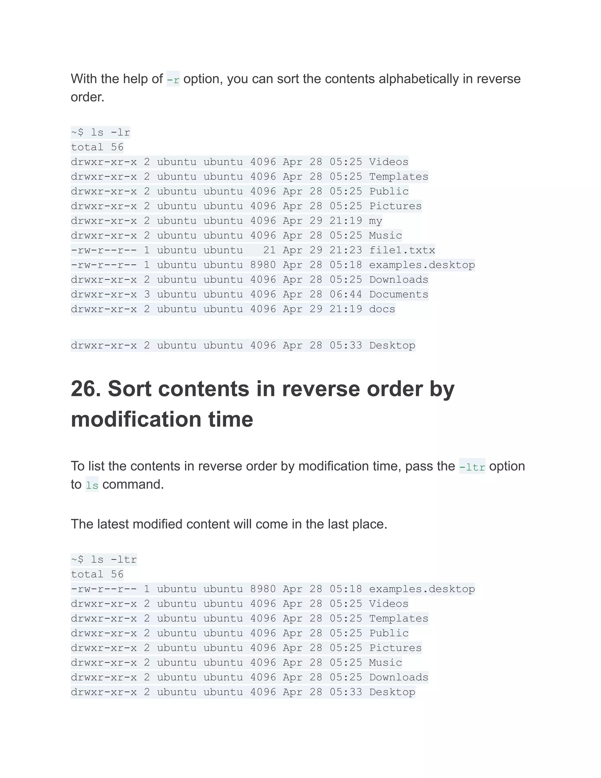 With the help of -r option, you can sort the contents alphabetically in reverse
order.
~$ ls -lr
total 56
drwxr-xr-x 2 ubuntu ubuntu 4096 Apr 28 05:25 Videos
drwxr-xr-x 2 ubuntu ubuntu 4096 Apr 28 05:25 Templates
drwxr-xr-x 2 ubuntu ubuntu 4096 Apr 28 05:25 Public
drwxr-xr-x 2 ubuntu ubuntu 4096 Apr 28 05:25 Pictures
drwxr-xr-x 2 ubuntu ubuntu 4096 Apr 29 21:19 my
drwxr-xr-x 2 ubuntu ubuntu 4096 Apr 28 05:25 Music
-rw-r--r-- 1 ubuntu ubuntu 21 Apr 29 21:23 file1.txtx
-rw-r--r-- 1 ubuntu ubuntu 8980 Apr 28 05:18 examples.desktop
drwxr-xr-x 2 ubuntu ubuntu 4096 Apr 28 05:25 Downloads
drwxr-xr-x 3 ubuntu ubuntu 4096 Apr 28 06:44 Documents
drwxr-xr-x 2 ubuntu ubuntu 4096 Apr 29 21:19 docs
drwxr-xr-x 2 ubuntu ubuntu 4096 Apr 28 05:33 Desktop
26. Sort contents in reverse order by
modification time
To list the contents in reverse order by modification time, pass the -ltr option
to ls command.
The latest modified content will come in the last place.
~$ ls -ltr
total 56
-rw-r--r-- 1 ubuntu ubuntu 8980 Apr 28 05:18 examples.desktop
drwxr-xr-x 2 ubuntu ubuntu 4096 Apr 28 05:25 Videos
drwxr-xr-x 2 ubuntu ubuntu 4096 Apr 28 05:25 Templates
drwxr-xr-x 2 ubuntu ubuntu 4096 Apr 28 05:25 Public
drwxr-xr-x 2 ubuntu ubuntu 4096 Apr 28 05:25 Pictures
drwxr-xr-x 2 ubuntu ubuntu 4096 Apr 28 05:25 Music
drwxr-xr-x 2 ubuntu ubuntu 4096 Apr 28 05:25 Downloads
drwxr-xr-x 2 ubuntu ubuntu 4096 Apr 28 05:33 Desktop
 