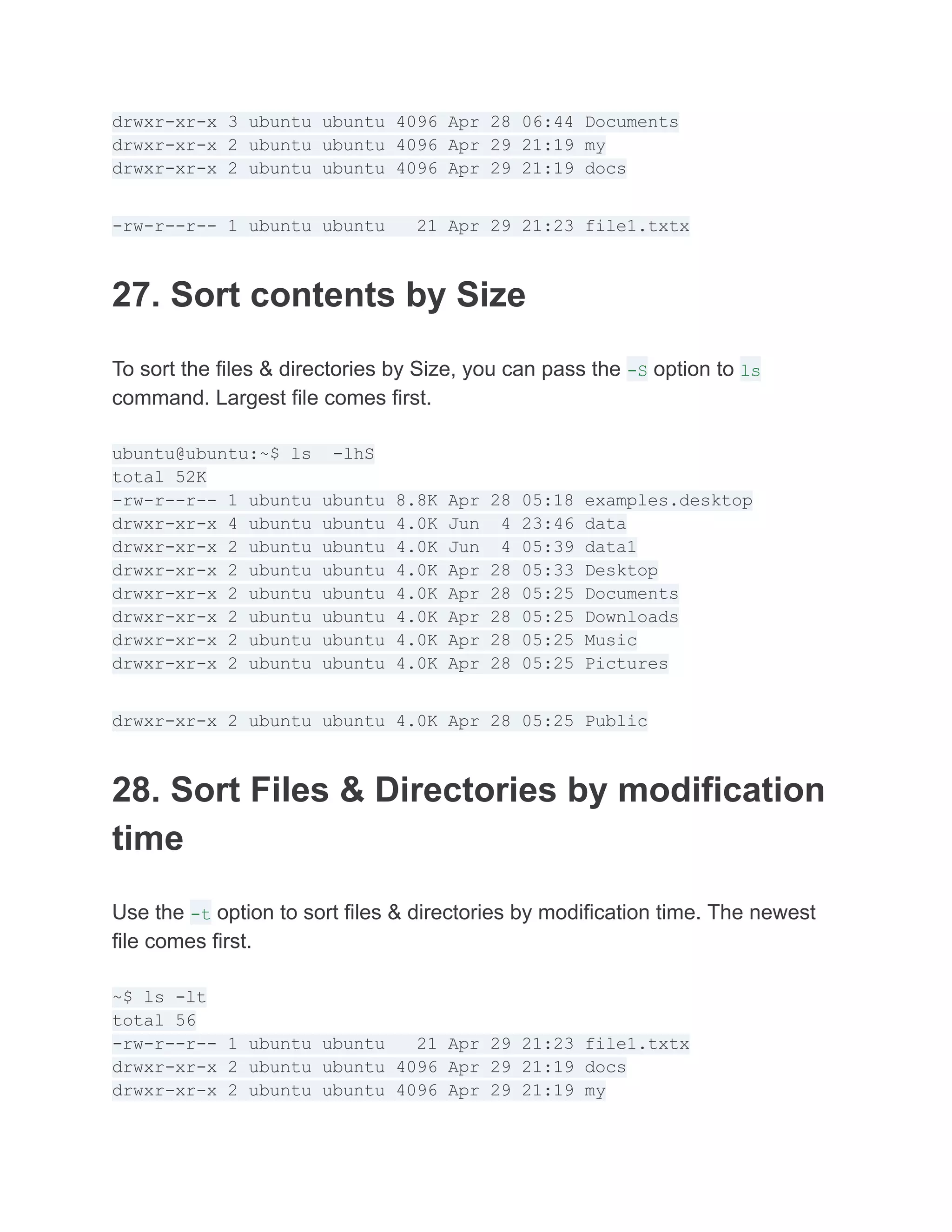 drwxr-xr-x 3 ubuntu ubuntu 4096 Apr 28 06:44 Documents
drwxr-xr-x 2 ubuntu ubuntu 4096 Apr 29 21:19 my
drwxr-xr-x 2 ubuntu ubuntu 4096 Apr 29 21:19 docs
-rw-r--r-- 1 ubuntu ubuntu 21 Apr 29 21:23 file1.txtx
27. Sort contents by Size
To sort the files & directories by Size, you can pass the -S option to ls
command. Largest file comes first.
ubuntu@ubuntu:~$ ls -lhS
total 52K
-rw-r--r-- 1 ubuntu ubuntu 8.8K Apr 28 05:18 examples.desktop
drwxr-xr-x 4 ubuntu ubuntu 4.0K Jun 4 23:46 data
drwxr-xr-x 2 ubuntu ubuntu 4.0K Jun 4 05:39 data1
drwxr-xr-x 2 ubuntu ubuntu 4.0K Apr 28 05:33 Desktop
drwxr-xr-x 2 ubuntu ubuntu 4.0K Apr 28 05:25 Documents
drwxr-xr-x 2 ubuntu ubuntu 4.0K Apr 28 05:25 Downloads
drwxr-xr-x 2 ubuntu ubuntu 4.0K Apr 28 05:25 Music
drwxr-xr-x 2 ubuntu ubuntu 4.0K Apr 28 05:25 Pictures
drwxr-xr-x 2 ubuntu ubuntu 4.0K Apr 28 05:25 Public
28. Sort Files & Directories by modification
time
Use the -t option to sort files & directories by modification time. The newest
file comes first.
~$ ls -lt
total 56
-rw-r--r-- 1 ubuntu ubuntu 21 Apr 29 21:23 file1.txtx
drwxr-xr-x 2 ubuntu ubuntu 4096 Apr 29 21:19 docs
drwxr-xr-x 2 ubuntu ubuntu 4096 Apr 29 21:19 my
 