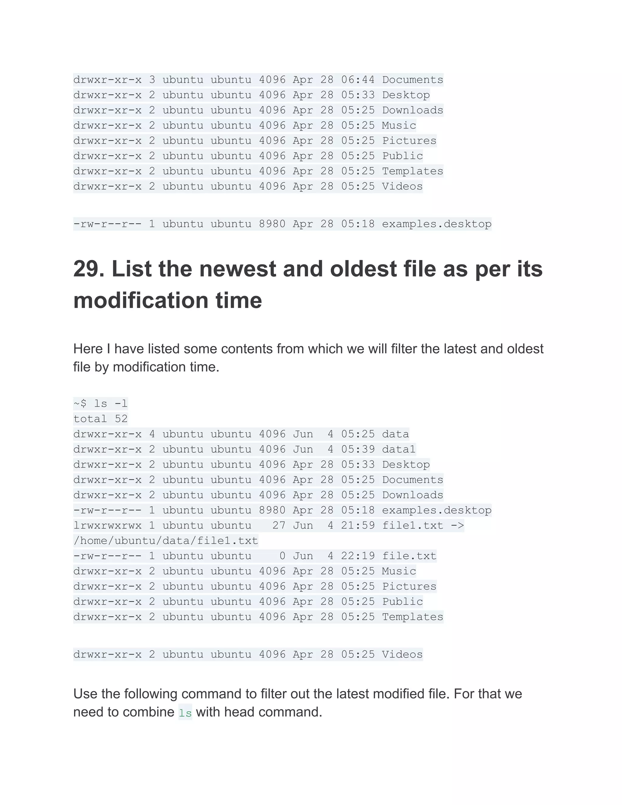 drwxr-xr-x 3 ubuntu ubuntu 4096 Apr 28 06:44 Documents
drwxr-xr-x 2 ubuntu ubuntu 4096 Apr 28 05:33 Desktop
drwxr-xr-x 2 ubuntu ubuntu 4096 Apr 28 05:25 Downloads
drwxr-xr-x 2 ubuntu ubuntu 4096 Apr 28 05:25 Music
drwxr-xr-x 2 ubuntu ubuntu 4096 Apr 28 05:25 Pictures
drwxr-xr-x 2 ubuntu ubuntu 4096 Apr 28 05:25 Public
drwxr-xr-x 2 ubuntu ubuntu 4096 Apr 28 05:25 Templates
drwxr-xr-x 2 ubuntu ubuntu 4096 Apr 28 05:25 Videos
-rw-r--r-- 1 ubuntu ubuntu 8980 Apr 28 05:18 examples.desktop
29. List the newest and oldest file as per its
modification time
Here I have listed some contents from which we will filter the latest and oldest
file by modification time.
~$ ls -l
total 52
drwxr-xr-x 4 ubuntu ubuntu 4096 Jun 4 05:25 data
drwxr-xr-x 2 ubuntu ubuntu 4096 Jun 4 05:39 data1
drwxr-xr-x 2 ubuntu ubuntu 4096 Apr 28 05:33 Desktop
drwxr-xr-x 2 ubuntu ubuntu 4096 Apr 28 05:25 Documents
drwxr-xr-x 2 ubuntu ubuntu 4096 Apr 28 05:25 Downloads
-rw-r--r-- 1 ubuntu ubuntu 8980 Apr 28 05:18 examples.desktop
lrwxrwxrwx 1 ubuntu ubuntu 27 Jun 4 21:59 file1.txt ->
/home/ubuntu/data/file1.txt
-rw-r--r-- 1 ubuntu ubuntu 0 Jun 4 22:19 file.txt
drwxr-xr-x 2 ubuntu ubuntu 4096 Apr 28 05:25 Music
drwxr-xr-x 2 ubuntu ubuntu 4096 Apr 28 05:25 Pictures
drwxr-xr-x 2 ubuntu ubuntu 4096 Apr 28 05:25 Public
drwxr-xr-x 2 ubuntu ubuntu 4096 Apr 28 05:25 Templates
drwxr-xr-x 2 ubuntu ubuntu 4096 Apr 28 05:25 Videos
Use the following command to filter out the latest modified file. For that we
need to combine ls with head command.
 
