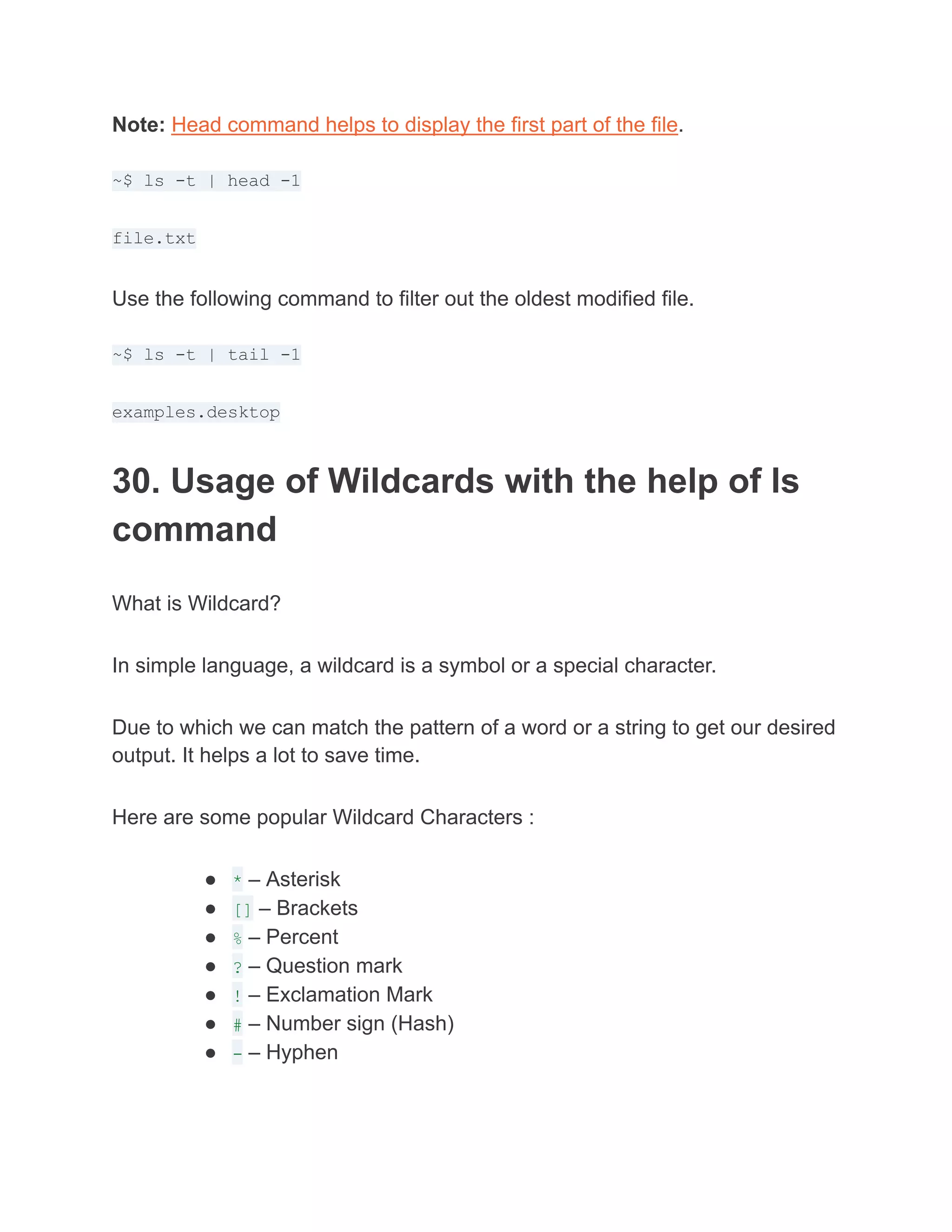 Note: Head command helps to display the first part of the file.
~$ ls -t | head -1
file.txt
Use the following command to filter out the oldest modified file.
~$ ls -t | tail -1
examples.desktop
30. Usage of Wildcards with the help of ls
command
What is Wildcard?
In simple language, a wildcard is a symbol or a special character.
Due to which we can match the pattern of a word or a string to get our desired
output. It helps a lot to save time.
Here are some popular Wildcard Characters :
● * – Asterisk
● [] – Brackets
● % – Percent
● ? – Question mark
● ! – Exclamation Mark
● # – Number sign (Hash)
● - – Hyphen
 