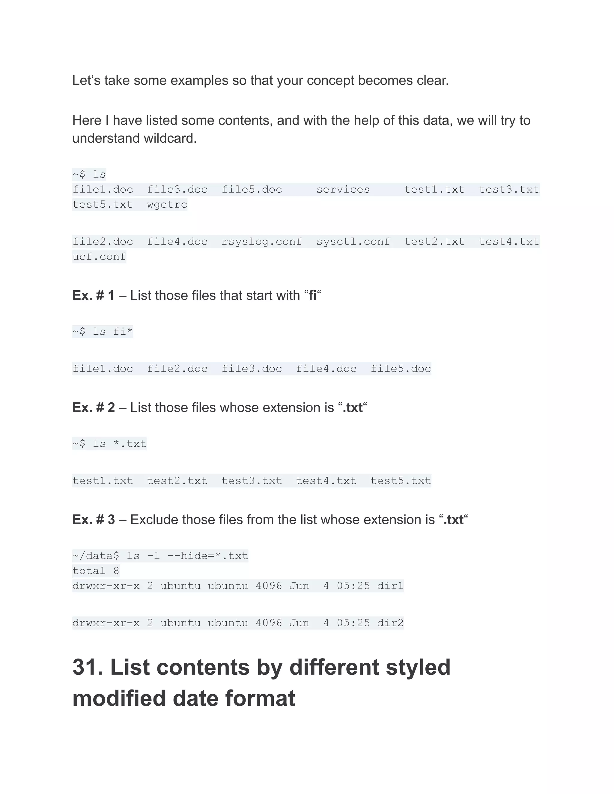 Let’s take some examples so that your concept becomes clear.
Here I have listed some contents, and with the help of this data, we will try to
understand wildcard.
~$ ls
file1.doc file3.doc file5.doc services test1.txt test3.txt
test5.txt wgetrc
file2.doc file4.doc rsyslog.conf sysctl.conf test2.txt test4.txt
ucf.conf
Ex. # 1 – List those files that start with “fi“
~$ ls fi*
file1.doc file2.doc file3.doc file4.doc file5.doc
Ex. # 2 – List those files whose extension is “.txt“
~$ ls *.txt
test1.txt test2.txt test3.txt test4.txt test5.txt
Ex. # 3 – Exclude those files from the list whose extension is “.txt“
~/data$ ls -l --hide=*.txt
total 8
drwxr-xr-x 2 ubuntu ubuntu 4096 Jun 4 05:25 dir1
drwxr-xr-x 2 ubuntu ubuntu 4096 Jun 4 05:25 dir2
31. List contents by different styled
modified date format
 