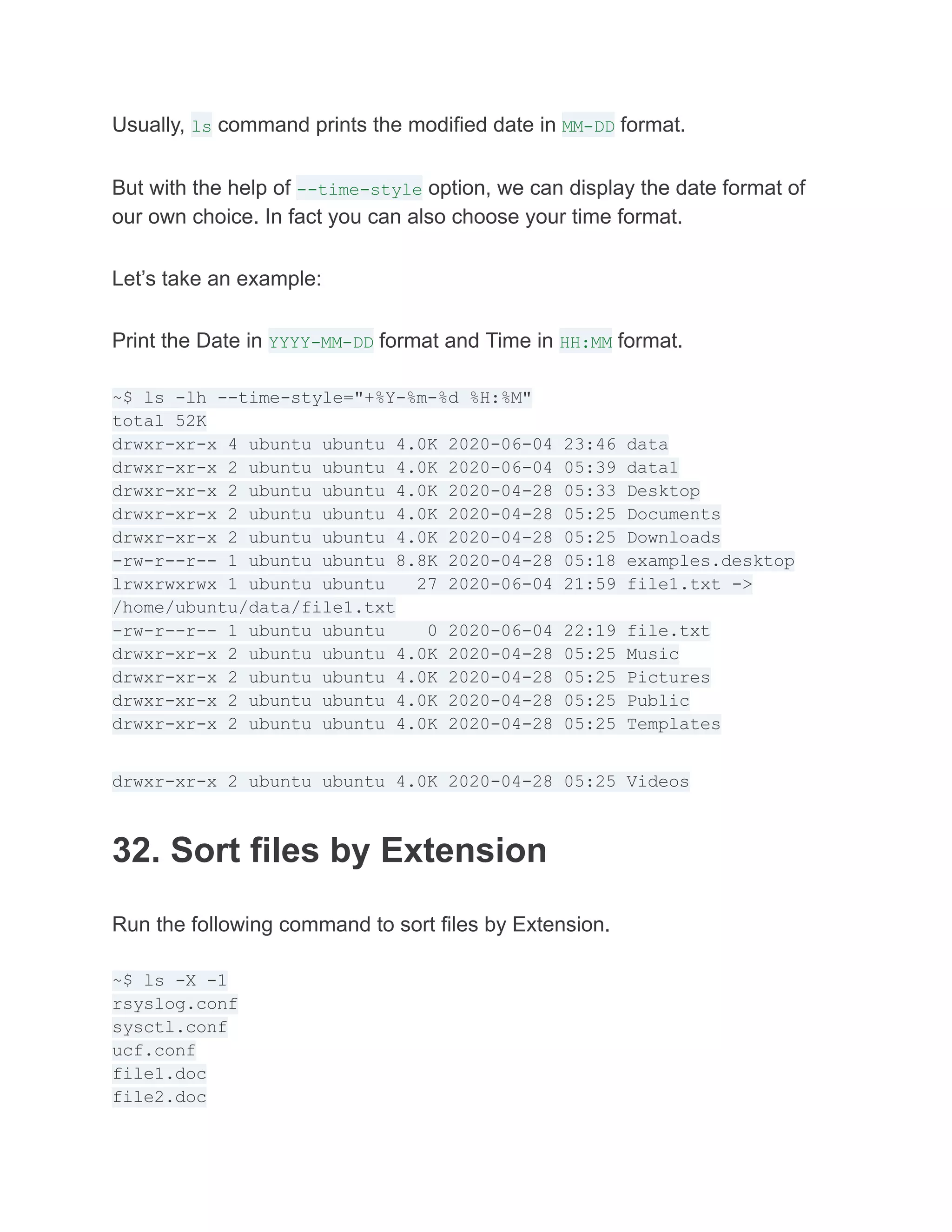 Usually, ls command prints the modified date in MM-DD format.
But with the help of --time-style option, we can display the date format of
our own choice. In fact you can also choose your time format.
Let’s take an example:
Print the Date in YYYY-MM-DD format and Time in HH:MM format.
~$ ls -lh --time-style="+%Y-%m-%d %H:%M"
total 52K
drwxr-xr-x 4 ubuntu ubuntu 4.0K 2020-06-04 23:46 data
drwxr-xr-x 2 ubuntu ubuntu 4.0K 2020-06-04 05:39 data1
drwxr-xr-x 2 ubuntu ubuntu 4.0K 2020-04-28 05:33 Desktop
drwxr-xr-x 2 ubuntu ubuntu 4.0K 2020-04-28 05:25 Documents
drwxr-xr-x 2 ubuntu ubuntu 4.0K 2020-04-28 05:25 Downloads
-rw-r--r-- 1 ubuntu ubuntu 8.8K 2020-04-28 05:18 examples.desktop
lrwxrwxrwx 1 ubuntu ubuntu 27 2020-06-04 21:59 file1.txt ->
/home/ubuntu/data/file1.txt
-rw-r--r-- 1 ubuntu ubuntu 0 2020-06-04 22:19 file.txt
drwxr-xr-x 2 ubuntu ubuntu 4.0K 2020-04-28 05:25 Music
drwxr-xr-x 2 ubuntu ubuntu 4.0K 2020-04-28 05:25 Pictures
drwxr-xr-x 2 ubuntu ubuntu 4.0K 2020-04-28 05:25 Public
drwxr-xr-x 2 ubuntu ubuntu 4.0K 2020-04-28 05:25 Templates
drwxr-xr-x 2 ubuntu ubuntu 4.0K 2020-04-28 05:25 Videos
32. Sort files by Extension
Run the following command to sort files by Extension.
~$ ls -X -1
rsyslog.conf
sysctl.conf
ucf.conf
file1.doc
file2.doc
 