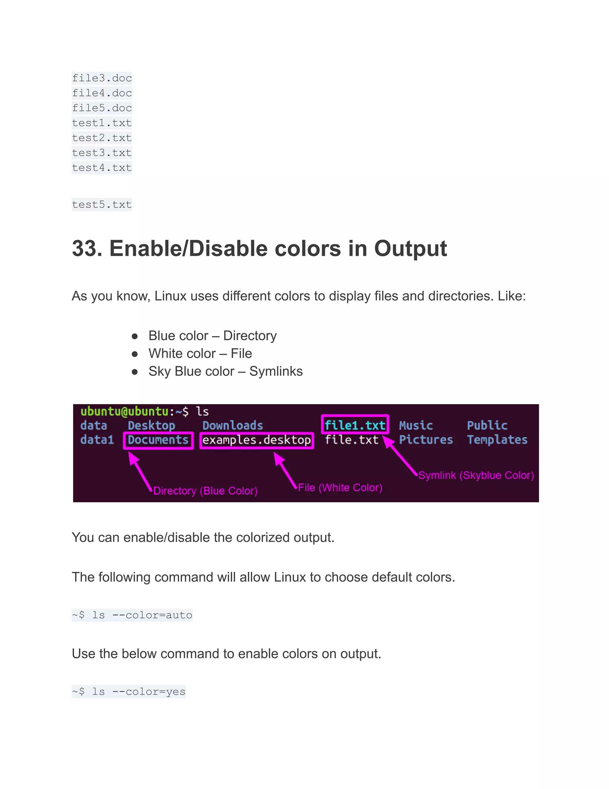 file3.doc
file4.doc
file5.doc
test1.txt
test2.txt
test3.txt
test4.txt
test5.txt
33. Enable/Disable colors in Output
As you know, Linux uses different colors to display files and directories. Like:
● Blue color – Directory
● White color – File
● Sky Blue color – Symlinks
You can enable/disable the colorized output.
The following command will allow Linux to choose default colors.
~$ ls --color=auto
Use the below command to enable colors on output.
~$ ls --color=yes
 