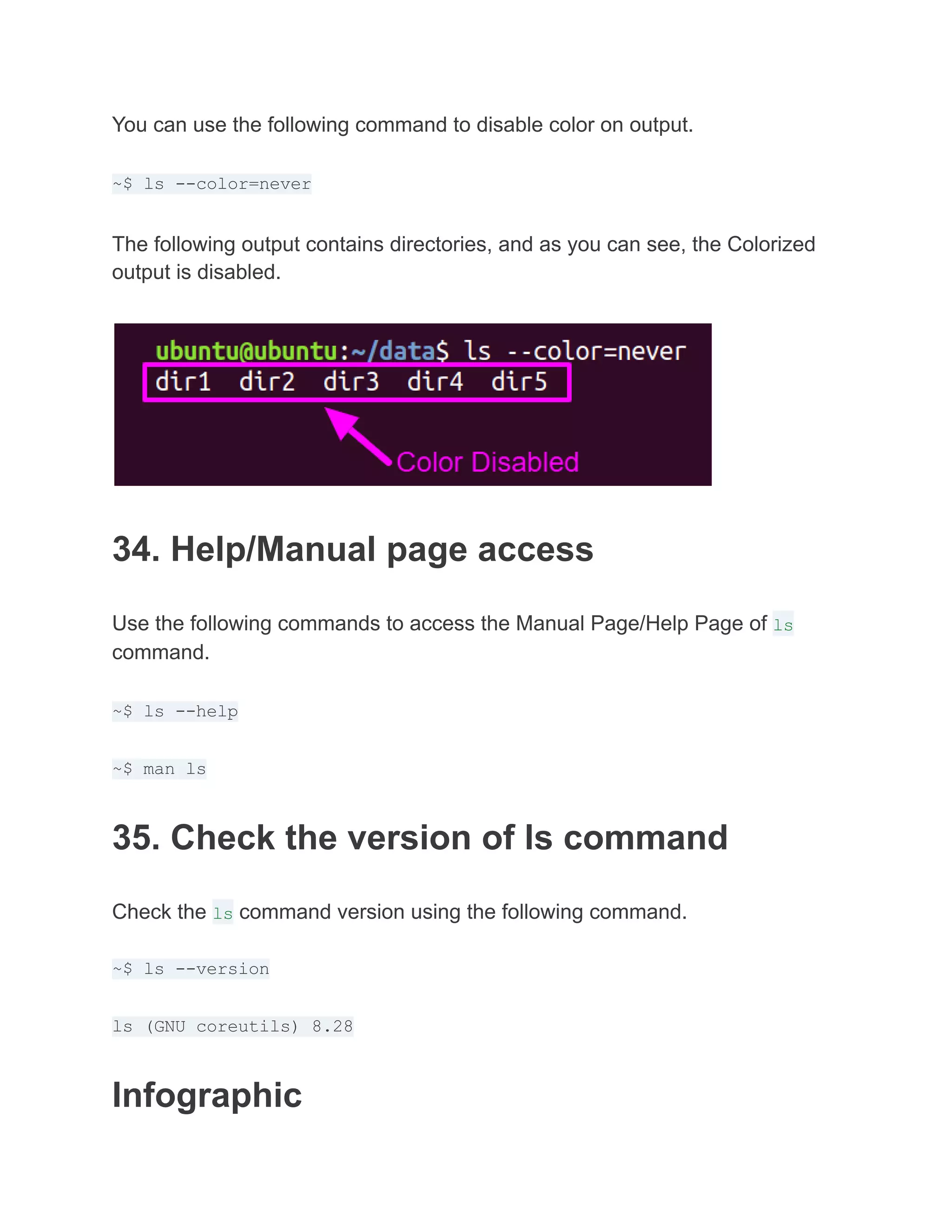 You can use the following command to disable color on output.
~$ ls --color=never
The following output contains directories, and as you can see, the Colorized
output is disabled.
34. Help/Manual page access
Use the following commands to access the Manual Page/Help Page of ls
command.
~$ ls --help
~$ man ls
35. Check the version of ls command
Check the ls command version using the following command.
~$ ls --version
ls (GNU coreutils) 8.28
Infographic
 