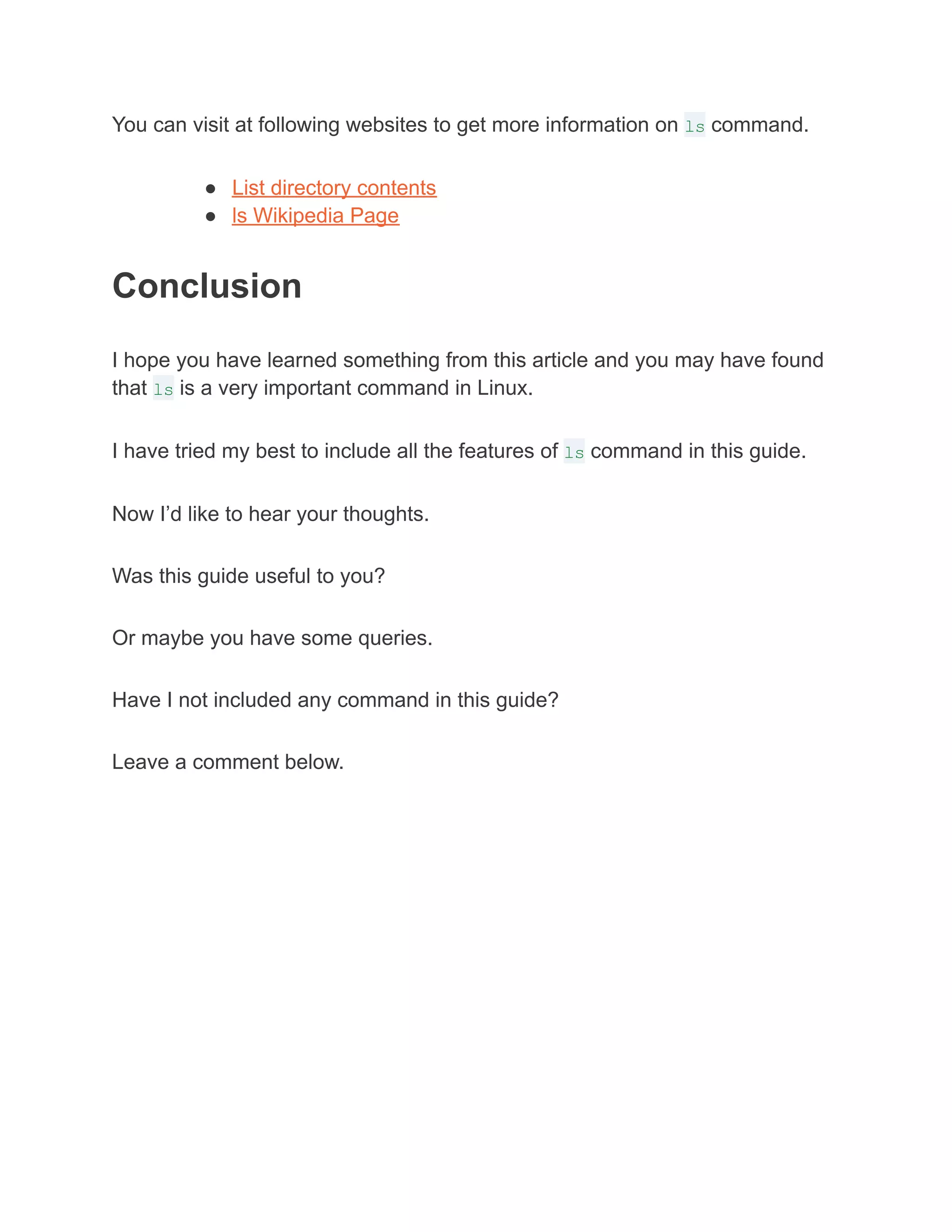 You can visit at following websites to get more information on ls command.
● List directory contents
● ls Wikipedia Page
Conclusion
I hope you have learned something from this article and you may have found
that ls is a very important command in Linux.
I have tried my best to include all the features of ls command in this guide.
Now I’d like to hear your thoughts.
Was this guide useful to you?
Or maybe you have some queries.
Have I not included any command in this guide?
Leave a comment below.
 
