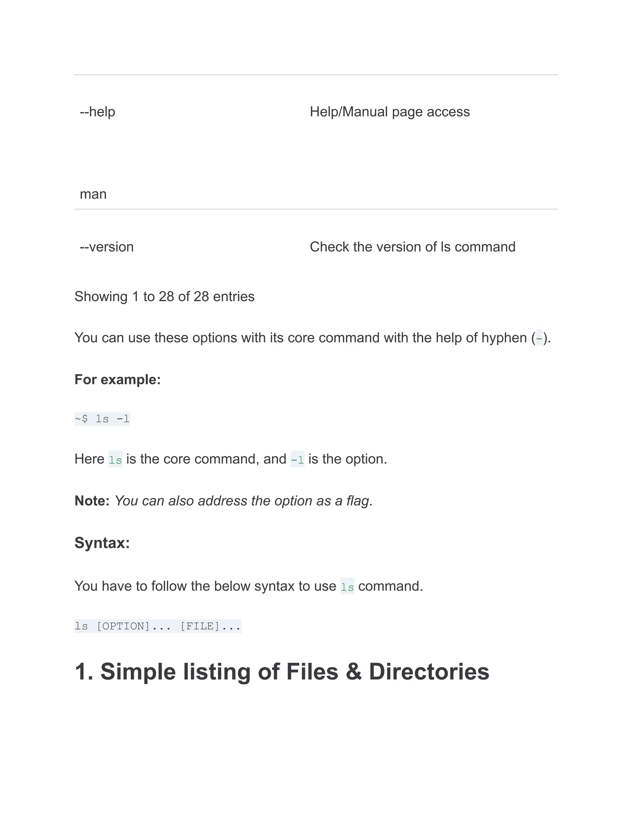 --help
man
Help/Manual page access
--version Check the version of ls command
Showing 1 to 28 of 28 entries
You can use these options with its core command with the help of hyphen (-).
For example:
~$ ls -l
Here ls is the core command, and -l is the option.
Note: You can also address the option as a flag.
Syntax:
You have to follow the below syntax to use ls command.
ls [OPTION]... [FILE]...
1. Simple listing of Files & Directories
 