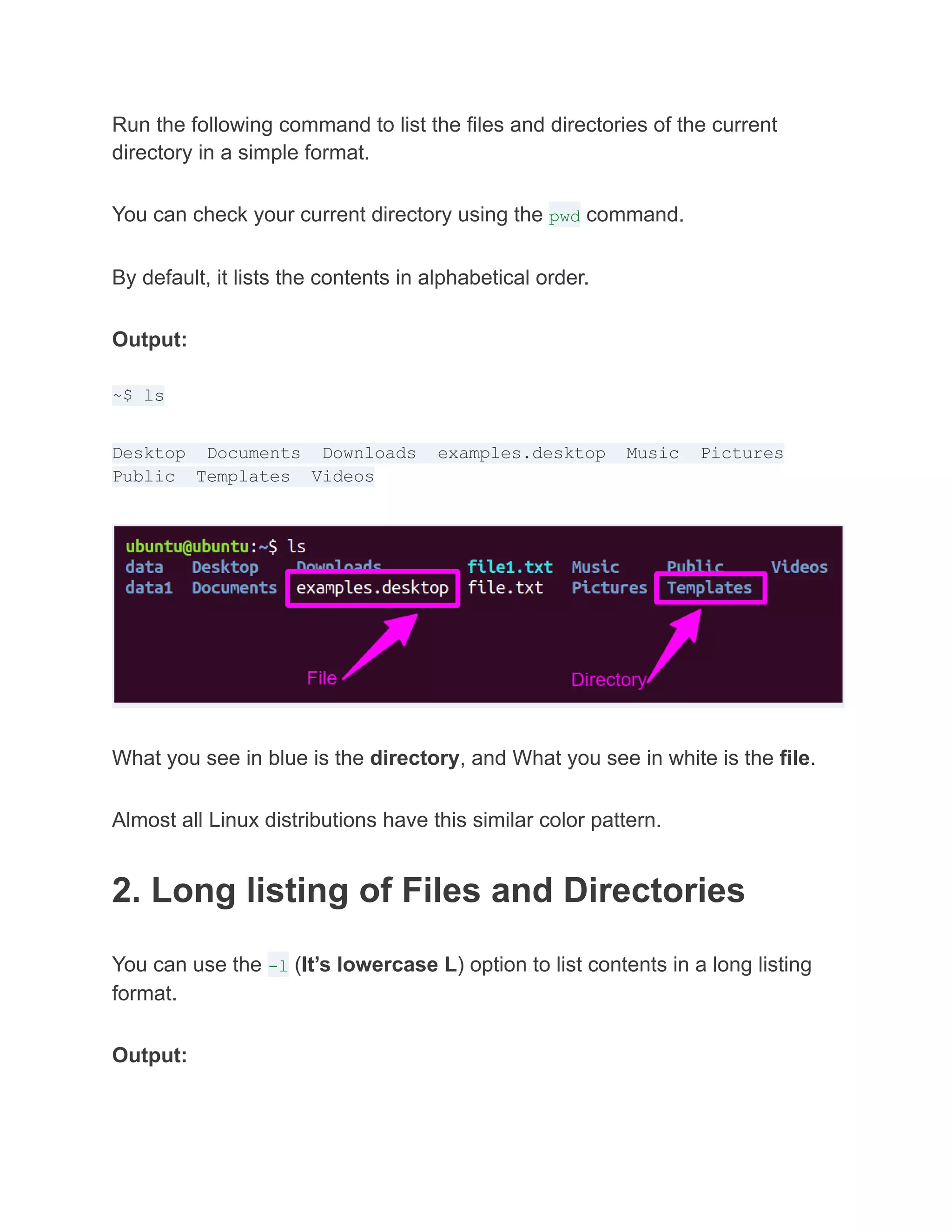 Run the following command to list the files and directories of the current
directory in a simple format.
You can check your current directory using the pwd command.
By default, it lists the contents in alphabetical order.
Output:
~$ ls
Desktop Documents Downloads examples.desktop Music Pictures
Public Templates Videos
What you see in blue is the directory, and What you see in white is the file.
Almost all Linux distributions have this similar color pattern.
2. Long listing of Files and Directories
You can use the -l (It’s lowercase L) option to list contents in a long listing
format.
Output:
 