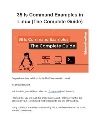 35 ls Command Examples in
Linux (The Complete Guide)
Do you know how to list contents (files/directories) in Linux?
It’s straightforward.
In this article, you will learn what the LS command and its use is.
Promise me, you will read this article entirely, and I promise you that the
concept of your ls command will be cleared till the end of this article.
In my opinion, if someone starts learning Linux, the first command he should
learn is ls command.
 