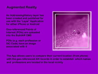 Augmented Reality An AddressingHistory layer has been created and published for use with the ‘Layar’ Application for either iPhone or Android Geo-referenced Points of Interest (POIs) are uploaded into the BuildAR CMS POIs (e.g. each profession or SIC Code) have an image associated with it The App allows users to compare their current location (from phone) with the geo-referenced AH records in order to establish  which names and  professions are located in the local vicinity 