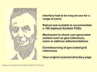 Image by yelnoc - http://www.flickr.com/photos/yelnoc/361303918/ - CC BY-NC-SA 2.0 Interface had to be easy-to-use for a range of users Robust and scalable to accommodate c.700 digitised Scottish PODs Mechanism to check user-generated content such as geo-references, name or address edits/annotations Crowdsourcing of geo-coded grid references View original scanned directory page 